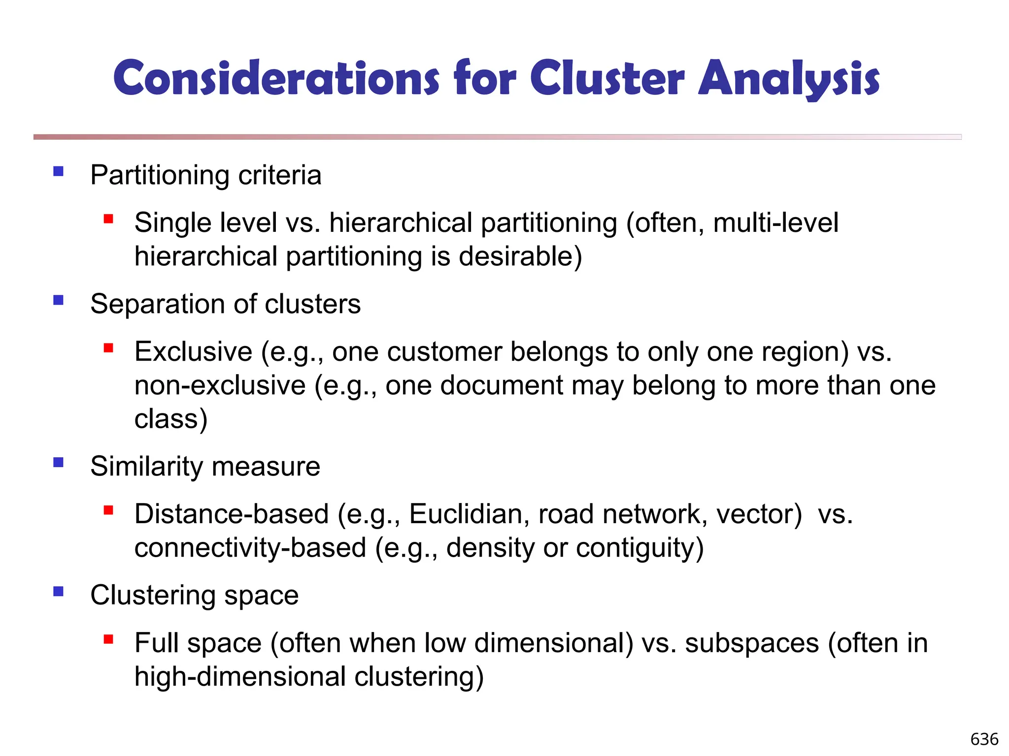 Considerations for Cluster Analysis
 Partitioning criteria
 Single level vs. hierarchical partitioning (often, multi-level
hierarchical partitioning is desirable)
 Separation of clusters
 Exclusive (e.g., one customer belongs to only one region) vs.
non-exclusive (e.g., one document may belong to more than one
class)
 Similarity measure
 Distance-based (e.g., Euclidian, road network, vector) vs.
connectivity-based (e.g., density or contiguity)
 Clustering space
 Full space (often when low dimensional) vs. subspaces (often in
high-dimensional clustering)
636
 