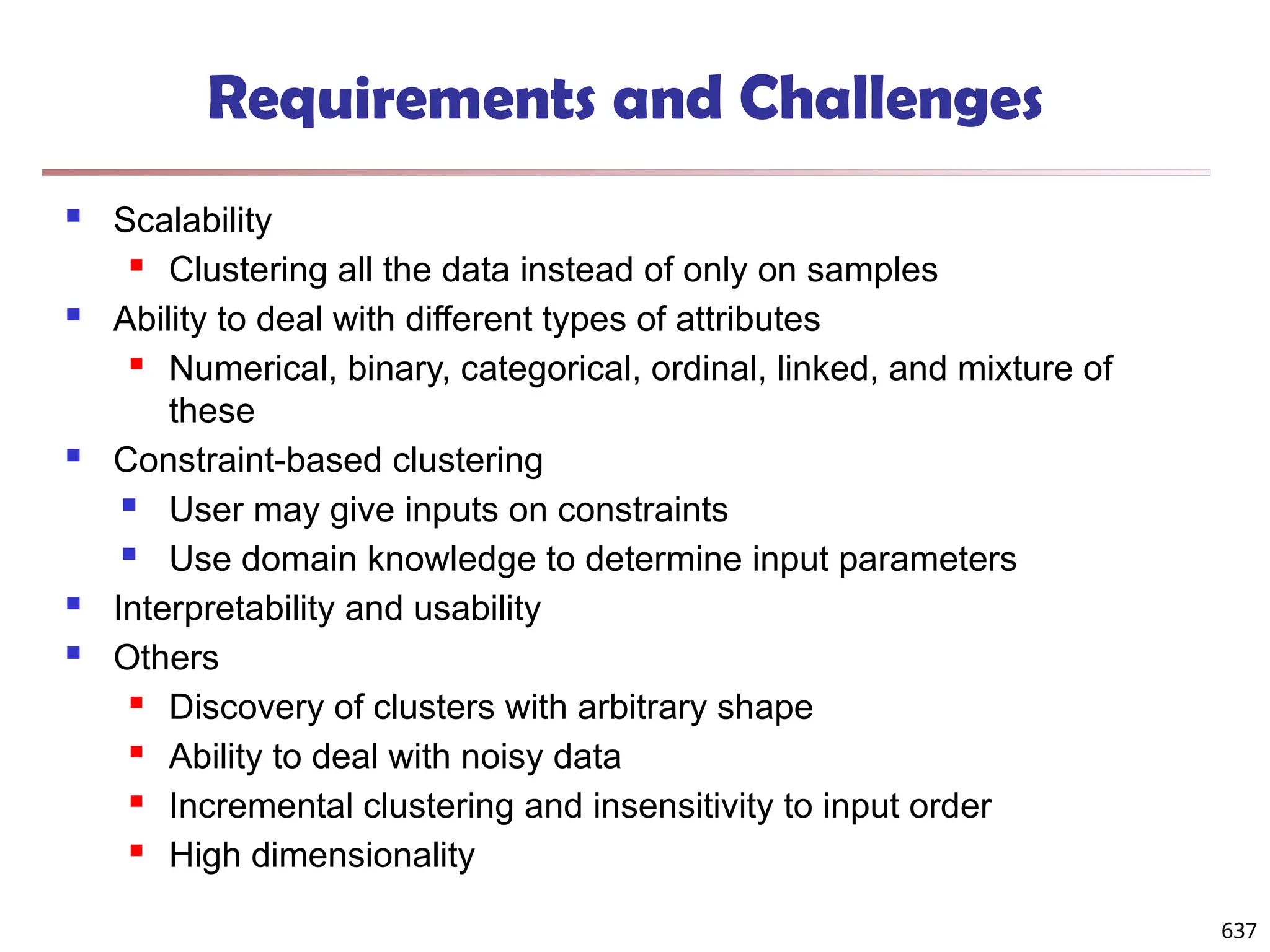 Requirements and Challenges
 Scalability
 Clustering all the data instead of only on samples
 Ability to deal with different types of attributes
 Numerical, binary, categorical, ordinal, linked, and mixture of
these
 Constraint-based clustering
 User may give inputs on constraints
 Use domain knowledge to determine input parameters
 Interpretability and usability
 Others
 Discovery of clusters with arbitrary shape
 Ability to deal with noisy data
 Incremental clustering and insensitivity to input order
 High dimensionality
637
 