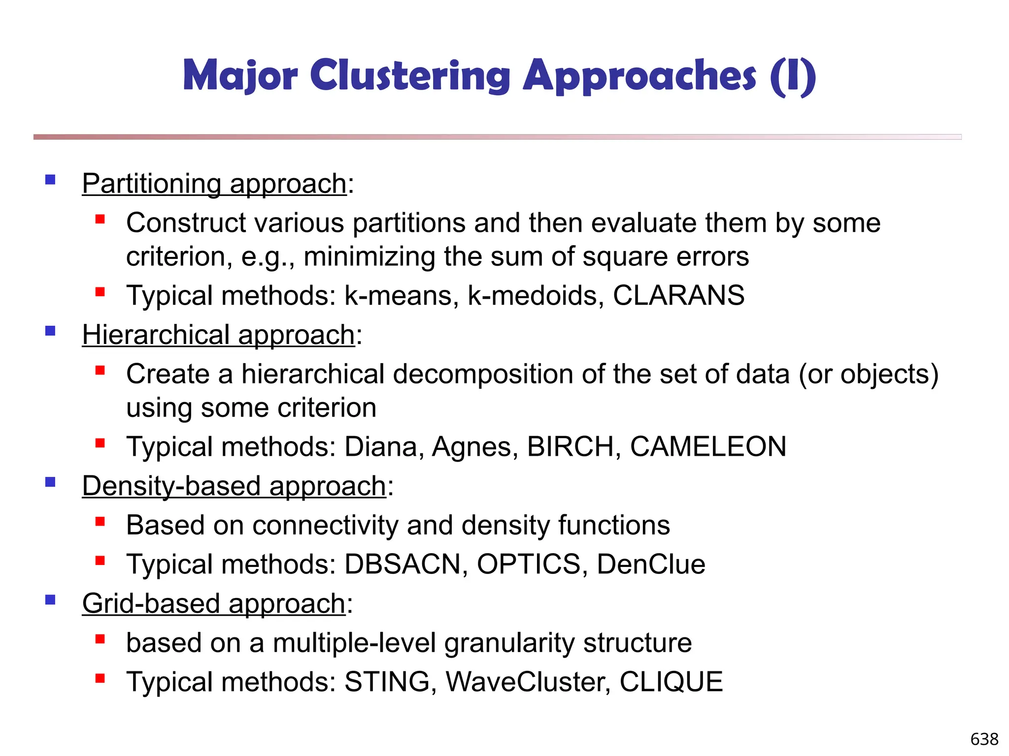 Major Clustering Approaches (I)
 Partitioning approach:
 Construct various partitions and then evaluate them by some
criterion, e.g., minimizing the sum of square errors
 Typical methods: k-means, k-medoids, CLARANS
 Hierarchical approach:
 Create a hierarchical decomposition of the set of data (or objects)
using some criterion
 Typical methods: Diana, Agnes, BIRCH, CAMELEON
 Density-based approach:
 Based on connectivity and density functions
 Typical methods: DBSACN, OPTICS, DenClue
 Grid-based approach:
 based on a multiple-level granularity structure
 Typical methods: STING, WaveCluster, CLIQUE
638
 