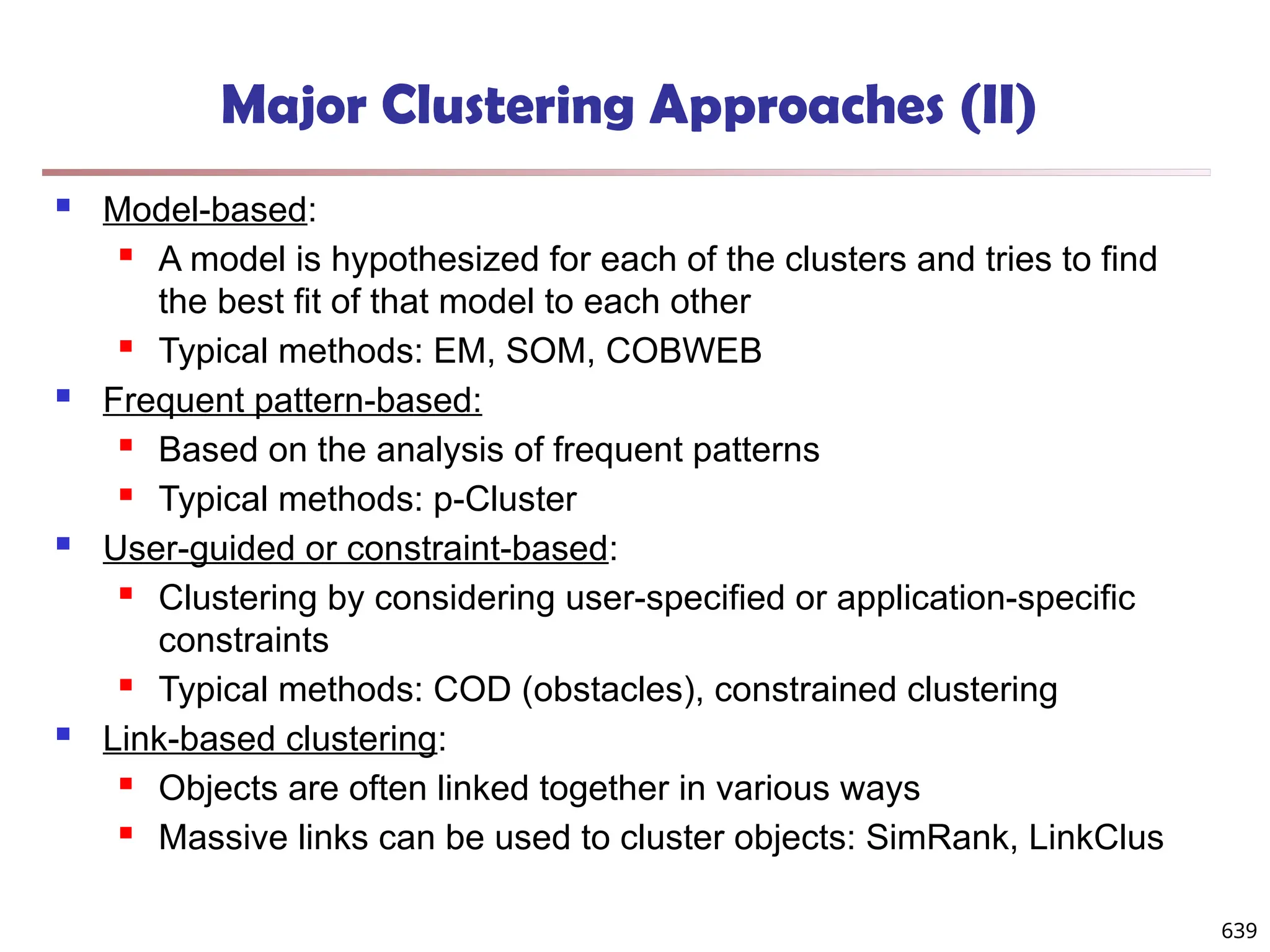 Major Clustering Approaches (II)
 Model-based:
 A model is hypothesized for each of the clusters and tries to find
the best fit of that model to each other
 Typical methods: EM, SOM, COBWEB
 Frequent pattern-based:
 Based on the analysis of frequent patterns
 Typical methods: p-Cluster
 User-guided or constraint-based:
 Clustering by considering user-specified or application-specific
constraints
 Typical methods: COD (obstacles), constrained clustering
 Link-based clustering:
 Objects are often linked together in various ways
 Massive links can be used to cluster objects: SimRank, LinkClus
639
 