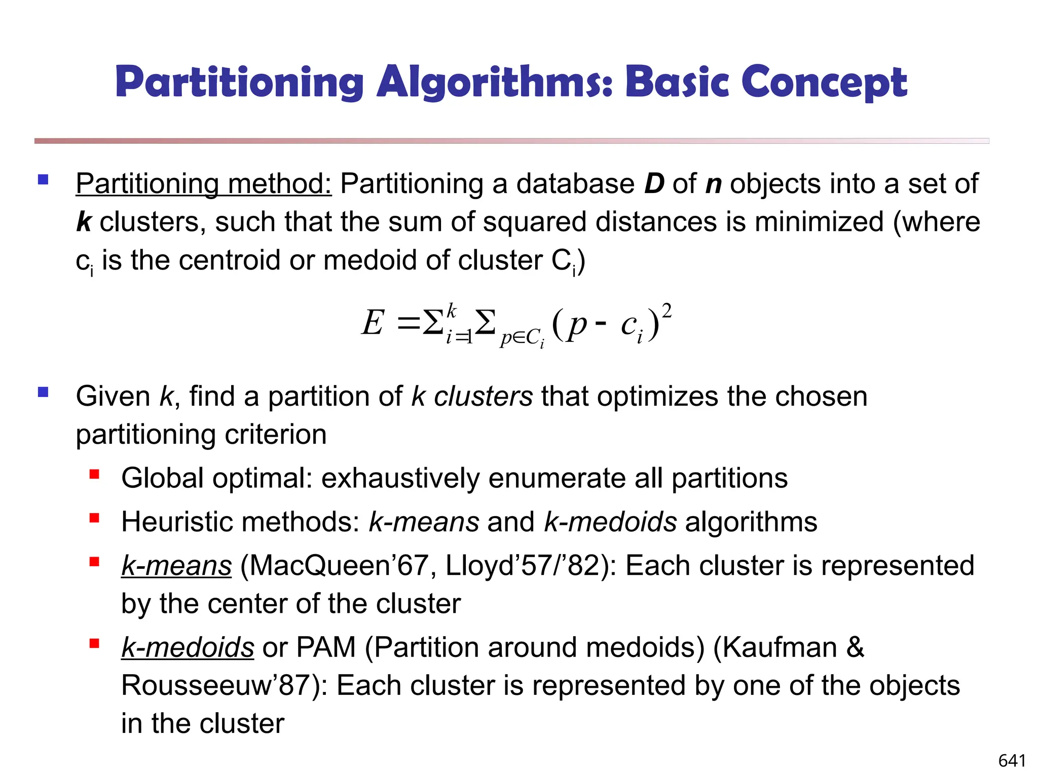 Partitioning Algorithms: Basic Concept
 Partitioning method: Partitioning a database D of n objects into a set of
k clusters, such that the sum of squared distances is minimized (where
ci is the centroid or medoid of cluster Ci)
 Given k, find a partition of k clusters that optimizes the chosen
partitioning criterion
 Global optimal: exhaustively enumerate all partitions
 Heuristic methods: k-means and k-medoids algorithms
 k-means (MacQueen’67, Lloyd’57/’82): Each cluster is represented
by the center of the cluster
 k-medoids or PAM (Partition around medoids) (Kaufman &
Rousseeuw’87): Each cluster is represented by one of the objects
in the cluster
2
1 )
( i
C
p
k
i c
p
E i



 

641
 