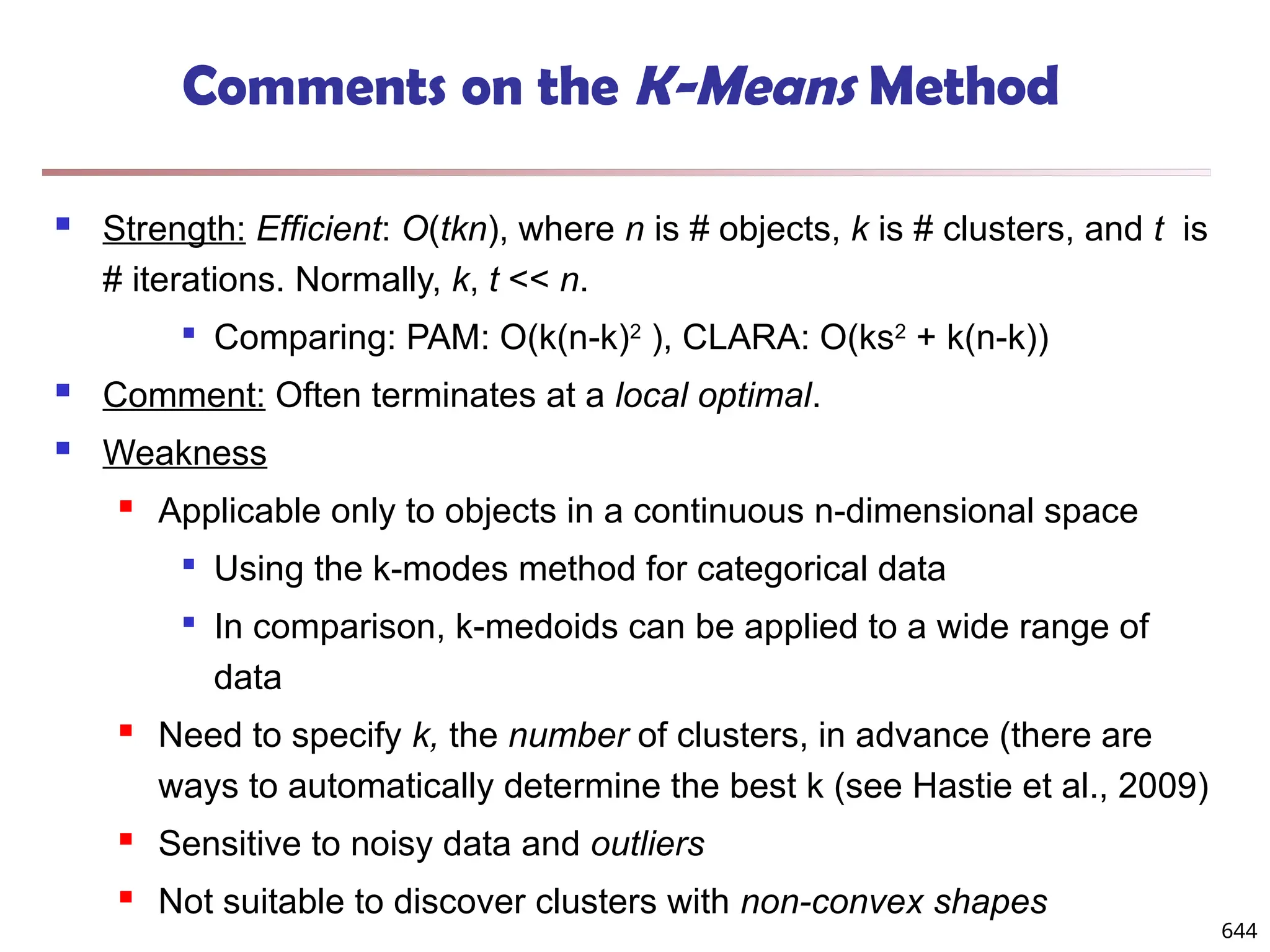 Comments on the K-Means Method
 Strength: Efficient: O(tkn), where n is # objects, k is # clusters, and t is
# iterations. Normally, k, t << n.

Comparing: PAM: O(k(n-k)2
), CLARA: O(ks2
+ k(n-k))
 Comment: Often terminates at a local optimal.
 Weakness
 Applicable only to objects in a continuous n-dimensional space

Using the k-modes method for categorical data

In comparison, k-medoids can be applied to a wide range of
data
 Need to specify k, the number of clusters, in advance (there are
ways to automatically determine the best k (see Hastie et al., 2009)
 Sensitive to noisy data and outliers
 Not suitable to discover clusters with non-convex shapes
644
 