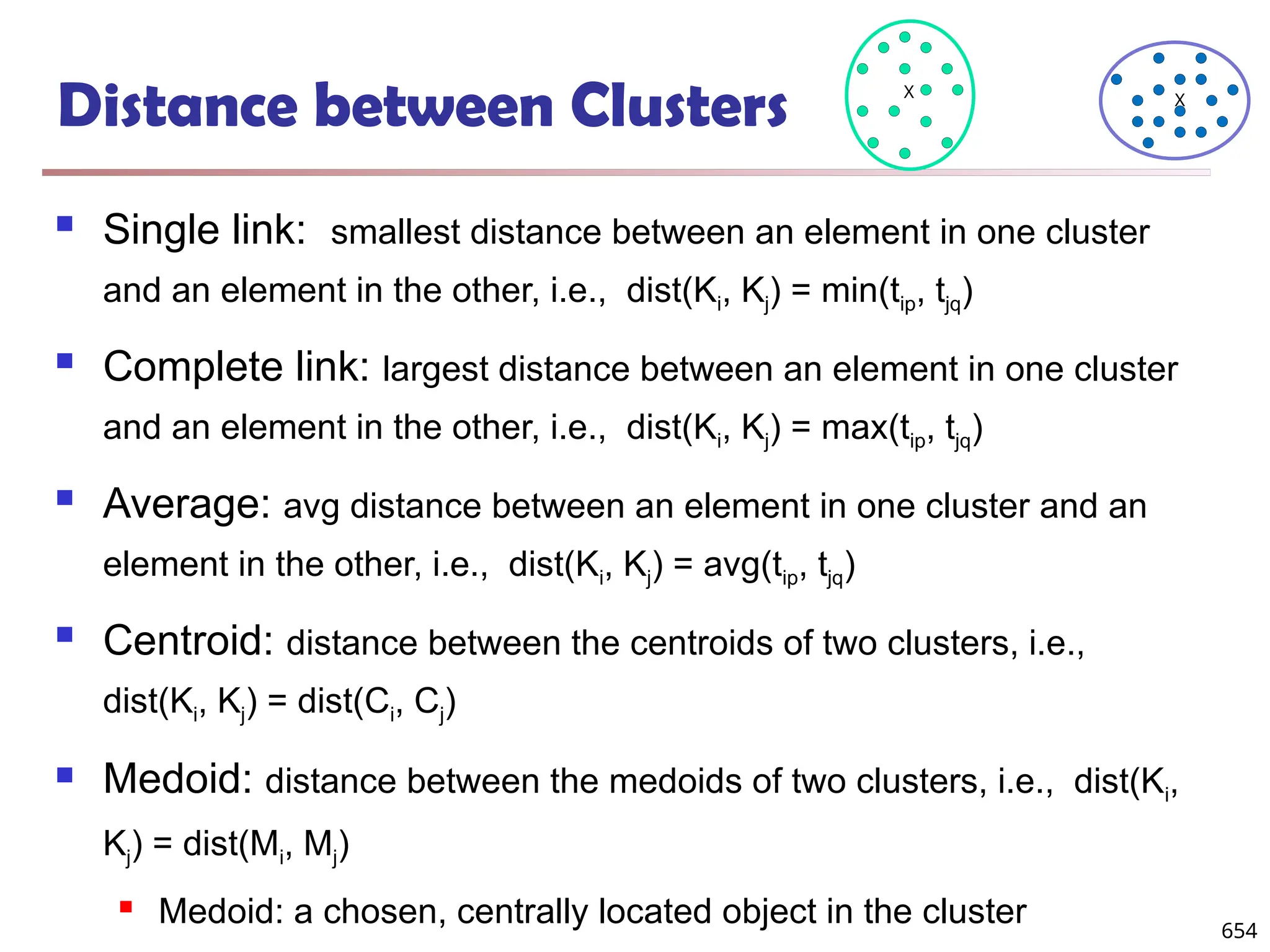 Distance between Clusters
 Single link: smallest distance between an element in one cluster
and an element in the other, i.e., dist(Ki, Kj) = min(tip, tjq)
 Complete link: largest distance between an element in one cluster
and an element in the other, i.e., dist(Ki, Kj) = max(tip, tjq)
 Average: avg distance between an element in one cluster and an
element in the other, i.e., dist(Ki, Kj) = avg(tip, tjq)
 Centroid: distance between the centroids of two clusters, i.e.,
dist(Ki, Kj) = dist(Ci, Cj)
 Medoid: distance between the medoids of two clusters, i.e., dist(Ki,
Kj) = dist(Mi, Mj)
 Medoid: a chosen, centrally located object in the cluster
X X
654
 