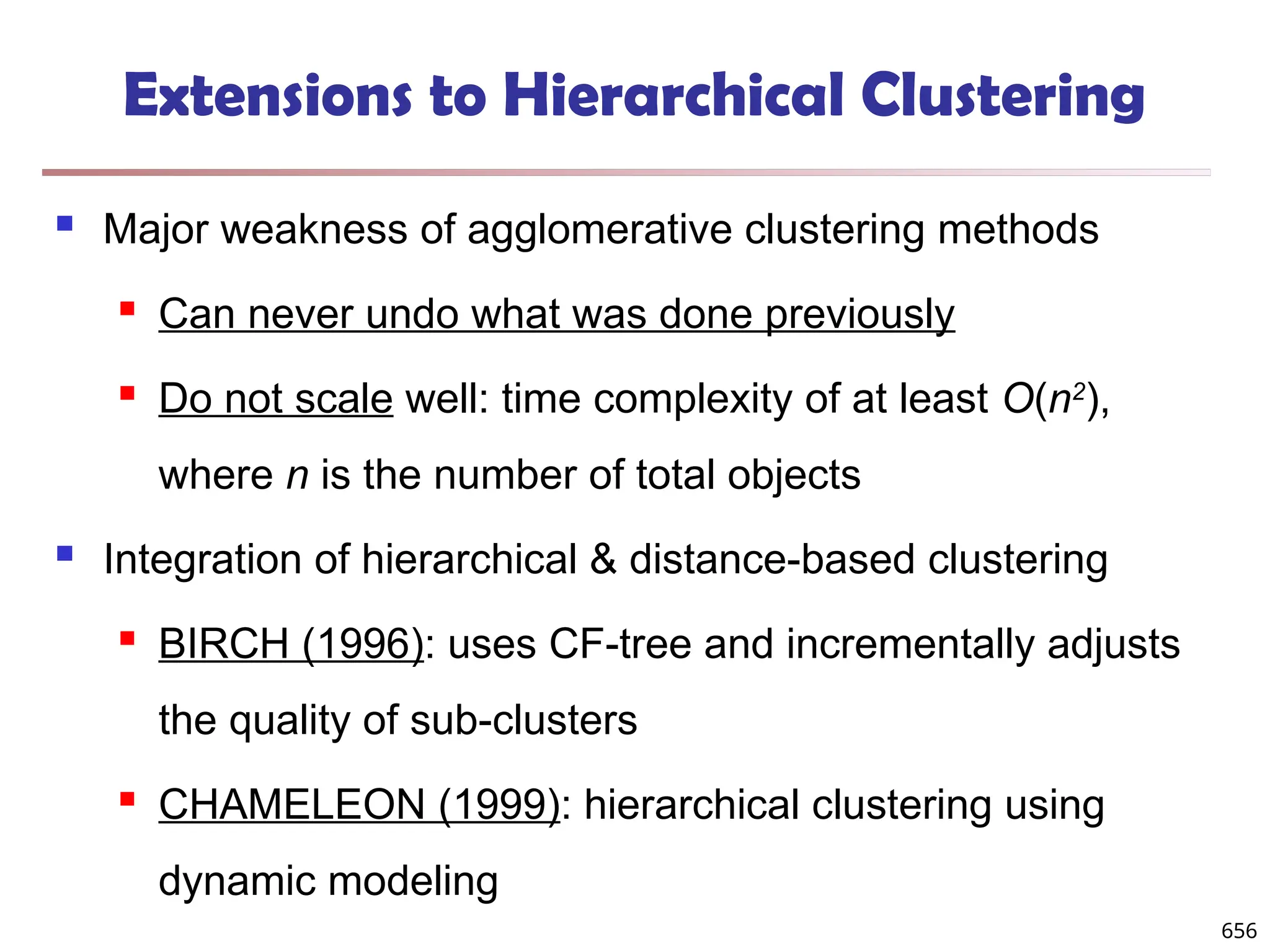 Extensions to Hierarchical Clustering
 Major weakness of agglomerative clustering methods
 Can never undo what was done previously
 Do not scale well: time complexity of at least O(n2
),
where n is the number of total objects
 Integration of hierarchical & distance-based clustering
 BIRCH (1996): uses CF-tree and incrementally adjusts
the quality of sub-clusters
 CHAMELEON (1999): hierarchical clustering using
dynamic modeling
656
 