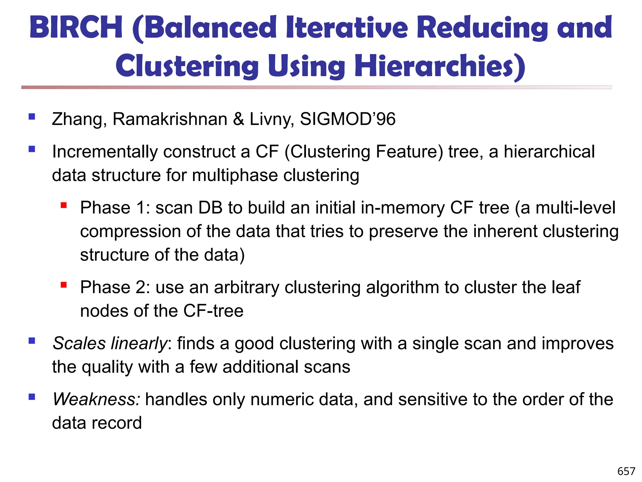 BIRCH (Balanced Iterative Reducing and
Clustering Using Hierarchies)
 Zhang, Ramakrishnan & Livny, SIGMOD’96
 Incrementally construct a CF (Clustering Feature) tree, a hierarchical
data structure for multiphase clustering
 Phase 1: scan DB to build an initial in-memory CF tree (a multi-level
compression of the data that tries to preserve the inherent clustering
structure of the data)
 Phase 2: use an arbitrary clustering algorithm to cluster the leaf
nodes of the CF-tree
 Scales linearly: finds a good clustering with a single scan and improves
the quality with a few additional scans
 Weakness: handles only numeric data, and sensitive to the order of the
data record
657
 