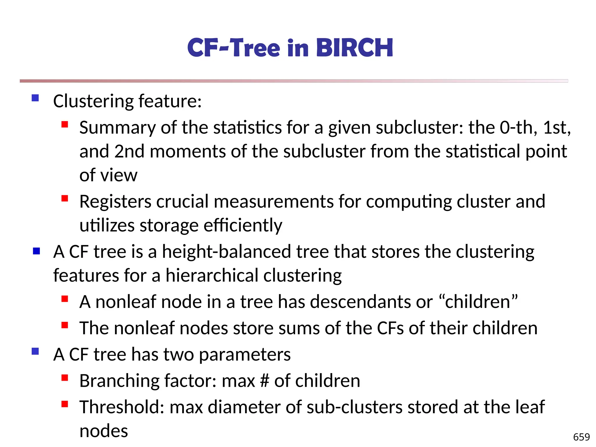 CF-Tree in BIRCH
 Clustering feature:
 Summary of the statistics for a given subcluster: the 0-th, 1st,
and 2nd moments of the subcluster from the statistical point
of view
 Registers crucial measurements for computing cluster and
utilizes storage efficiently
A CF tree is a height-balanced tree that stores the clustering
features for a hierarchical clustering
 A nonleaf node in a tree has descendants or “children”
 The nonleaf nodes store sums of the CFs of their children
 A CF tree has two parameters
 Branching factor: max # of children
 Threshold: max diameter of sub-clusters stored at the leaf
nodes 659
 