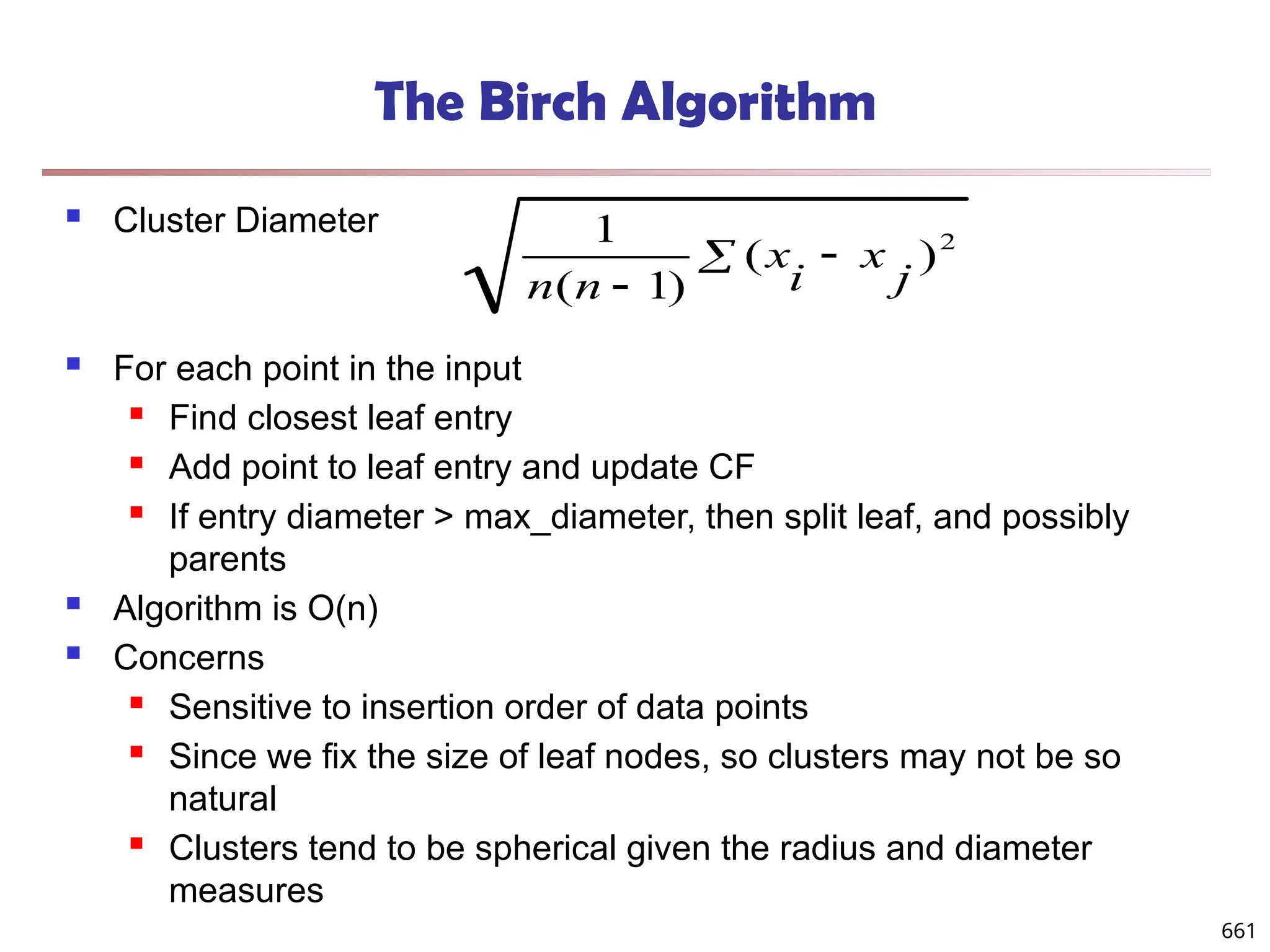 The Birch Algorithm
 Cluster Diameter
 For each point in the input
 Find closest leaf entry
 Add point to leaf entry and update CF
 If entry diameter > max_diameter, then split leaf, and possibly
parents
 Algorithm is O(n)
 Concerns
 Sensitive to insertion order of data points
 Since we fix the size of leaf nodes, so clusters may not be so
natural
 Clusters tend to be spherical given the radius and diameter
measures
 

2
)
(
)
1
(
1
j
x
i
x
n
n
661
 
