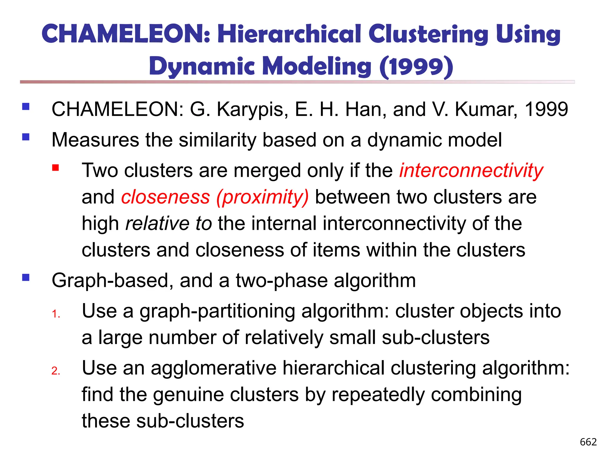 CHAMELEON: Hierarchical Clustering Using
Dynamic Modeling (1999)
 CHAMELEON: G. Karypis, E. H. Han, and V. Kumar, 1999
 Measures the similarity based on a dynamic model
 Two clusters are merged only if the interconnectivity
and closeness (proximity) between two clusters are
high relative to the internal interconnectivity of the
clusters and closeness of items within the clusters
 Graph-based, and a two-phase algorithm
1. Use a graph-partitioning algorithm: cluster objects into
a large number of relatively small sub-clusters
2. Use an agglomerative hierarchical clustering algorithm:
find the genuine clusters by repeatedly combining
these sub-clusters
662
 