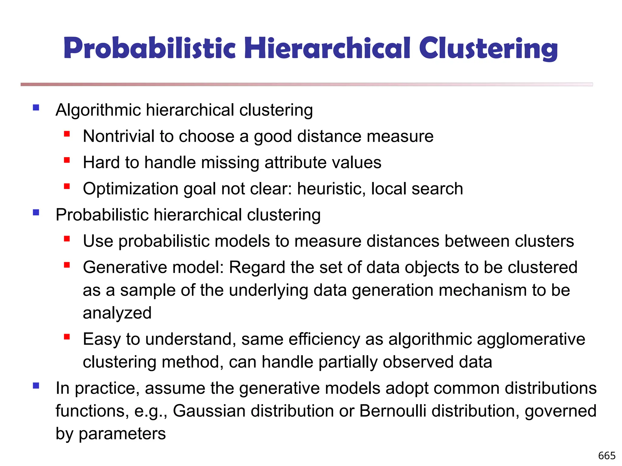 Probabilistic Hierarchical Clustering
 Algorithmic hierarchical clustering
 Nontrivial to choose a good distance measure
 Hard to handle missing attribute values
 Optimization goal not clear: heuristic, local search
 Probabilistic hierarchical clustering
 Use probabilistic models to measure distances between clusters
 Generative model: Regard the set of data objects to be clustered
as a sample of the underlying data generation mechanism to be
analyzed
 Easy to understand, same efficiency as algorithmic agglomerative
clustering method, can handle partially observed data
 In practice, assume the generative models adopt common distributions
functions, e.g., Gaussian distribution or Bernoulli distribution, governed
by parameters
665
 