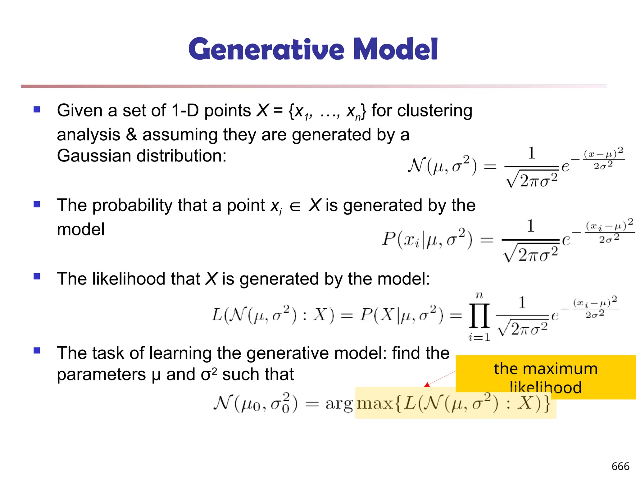 Generative Model
 Given a set of 1-D points X = {x1, …, xn} for clustering
analysis & assuming they are generated by a
Gaussian distribution:
 The probability that a point xi ∈ X is generated by the
model
 The likelihood that X is generated by the model:
 The task of learning the generative model: find the
parameters μ and σ2
such that the maximum
likelihood
666
 