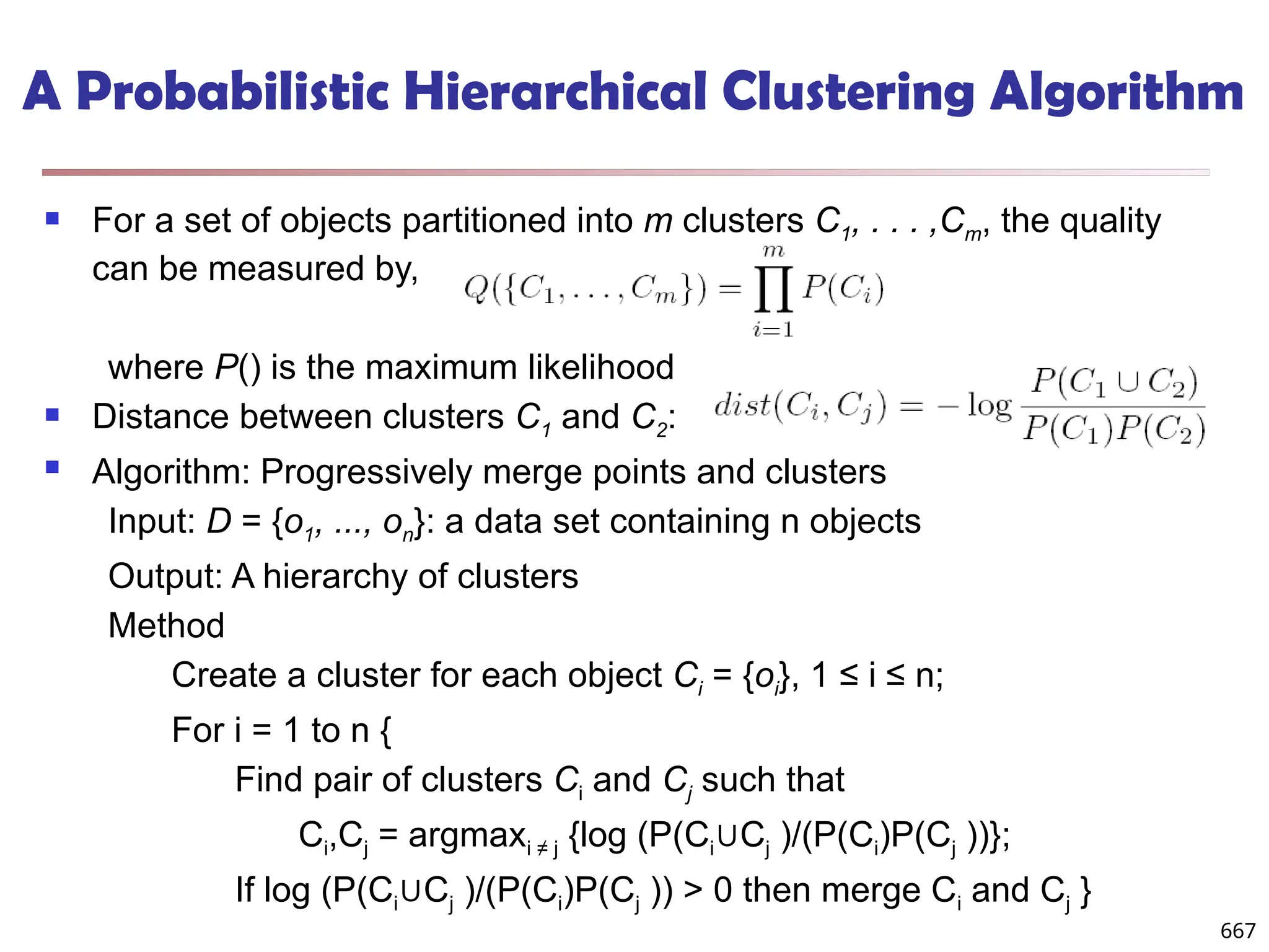 A Probabilistic Hierarchical Clustering Algorithm
 For a set of objects partitioned into m clusters C1, . . . ,Cm, the quality
can be measured by,
where P() is the maximum likelihood
 Distance between clusters C1 and C2:
 Algorithm: Progressively merge points and clusters
Input: D = {o1, ..., on}: a data set containing n objects
Output: A hierarchy of clusters
Method
Create a cluster for each object Ci = {oi}, 1 ≤ i ≤ n;
For i = 1 to n {
Find pair of clusters Ci and Cj such that
Ci,Cj = argmaxi ≠ j {log (P(Ci C
∪ j )/(P(Ci)P(Cj ))};
If log (P(Ci C
∪ j )/(P(Ci)P(Cj )) > 0 then merge Ci and Cj }
667
 