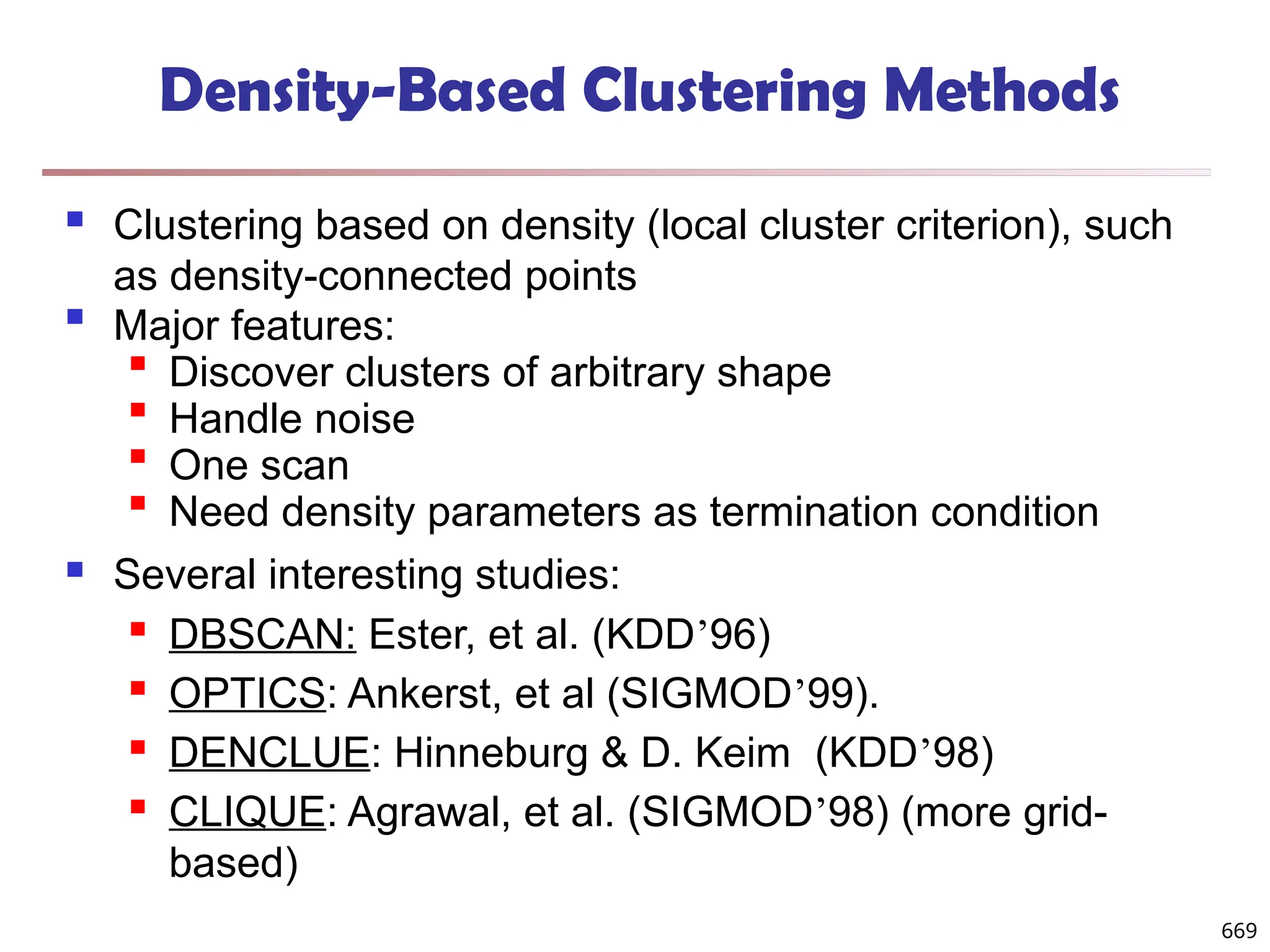 Density-Based Clustering Methods
 Clustering based on density (local cluster criterion), such
as density-connected points

Major features:

Discover clusters of arbitrary shape

Handle noise

One scan

Need density parameters as termination condition
 Several interesting studies:
 DBSCAN: Ester, et al. (KDD’96)
 OPTICS: Ankerst, et al (SIGMOD’99).
 DENCLUE: Hinneburg & D. Keim (KDD’98)
 CLIQUE: Agrawal, et al. (SIGMOD’98) (more grid-
based)
669
 