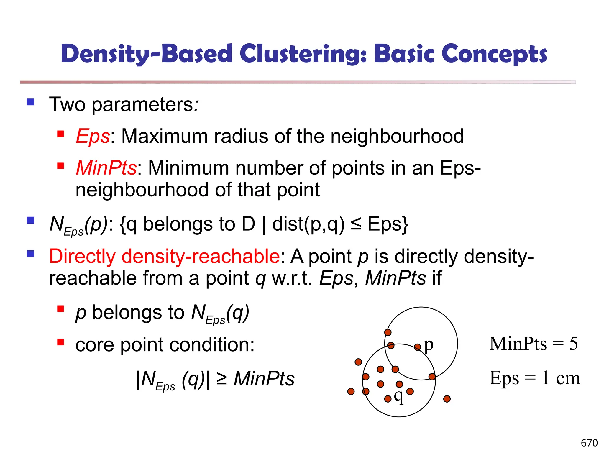 Density-Based Clustering: Basic Concepts
 Two parameters:
 Eps: Maximum radius of the neighbourhood
 MinPts: Minimum number of points in an Eps-
neighbourhood of that point
 NEps(p): {q belongs to D | dist(p,q) ≤ Eps}
 Directly density-reachable: A point p is directly density-
reachable from a point q w.r.t. Eps, MinPts if

p belongs to NEps(q)
 core point condition:
|NEps (q)| ≥ MinPts
MinPts = 5
Eps = 1 cm
p
q
670
 