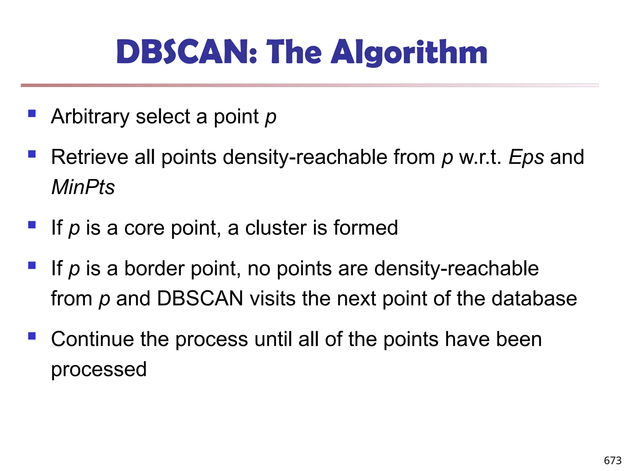 DBSCAN: The Algorithm
 Arbitrary select a point p
 Retrieve all points density-reachable from p w.r.t. Eps and
MinPts
 If p is a core point, a cluster is formed
 If p is a border point, no points are density-reachable
from p and DBSCAN visits the next point of the database
 Continue the process until all of the points have been
processed
673
 