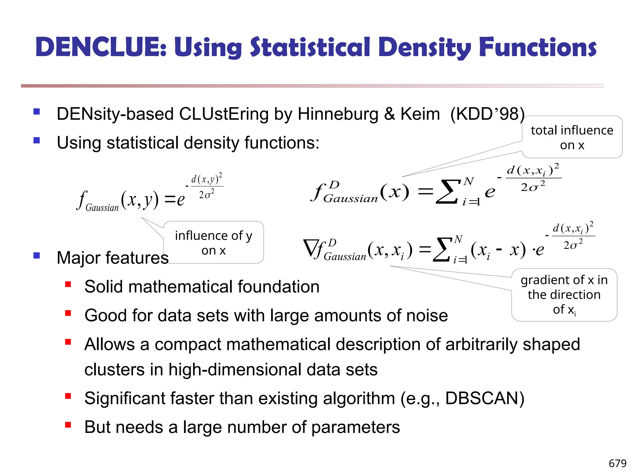 DENCLUE: Using Statistical Density Functions
 DENsity-based CLUstEring by Hinneburg & Keim (KDD’98)
 Using statistical density functions:
 Major features
 Solid mathematical foundation
 Good for data sets with large amounts of noise
 Allows a compact mathematical description of arbitrarily shaped
clusters in high-dimensional data sets
 Significant faster than existing algorithm (e.g., DBSCAN)
 But needs a large number of parameters
f x y e
Gaussian
d x y
( , )
( , )


2
2
2  


N
i
x
x
d
D
Gaussian
i
e
x
f 1
2
)
,
(
2
2
)
( 
 





N
i
x
x
d
i
i
D
Gaussian
i
e
x
x
x
x
f 1
2
)
,
(
2
2
)
(
)
,
( 
influence of y
on x
total influence
on x
gradient of x in
the direction
of xi
679
 