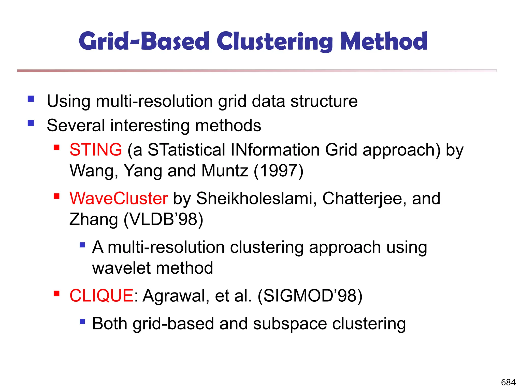 Grid-Based Clustering Method
 Using multi-resolution grid data structure
 Several interesting methods
 STING (a STatistical INformation Grid approach) by
Wang, Yang and Muntz (1997)
 WaveCluster by Sheikholeslami, Chatterjee, and
Zhang (VLDB’98)

A multi-resolution clustering approach using
wavelet method
 CLIQUE: Agrawal, et al. (SIGMOD’98)

Both grid-based and subspace clustering
684
 