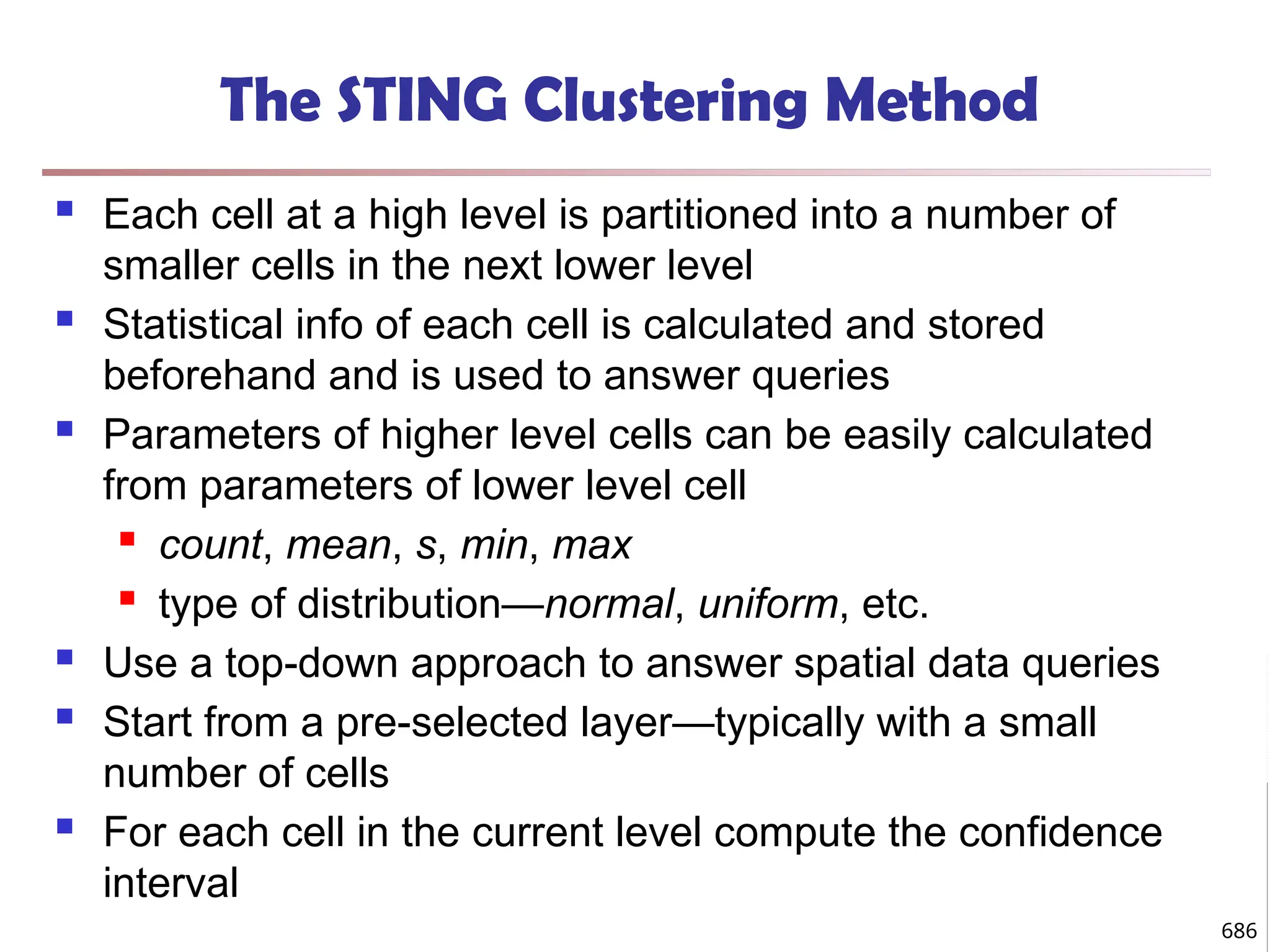The STING Clustering Method
 Each cell at a high level is partitioned into a number of
smaller cells in the next lower level
 Statistical info of each cell is calculated and stored
beforehand and is used to answer queries
 Parameters of higher level cells can be easily calculated
from parameters of lower level cell
 count, mean, s, min, max
 type of distribution—normal, uniform, etc.
 Use a top-down approach to answer spatial data queries
 Start from a pre-selected layer—typically with a small
number of cells
 For each cell in the current level compute the confidence
interval
686
 