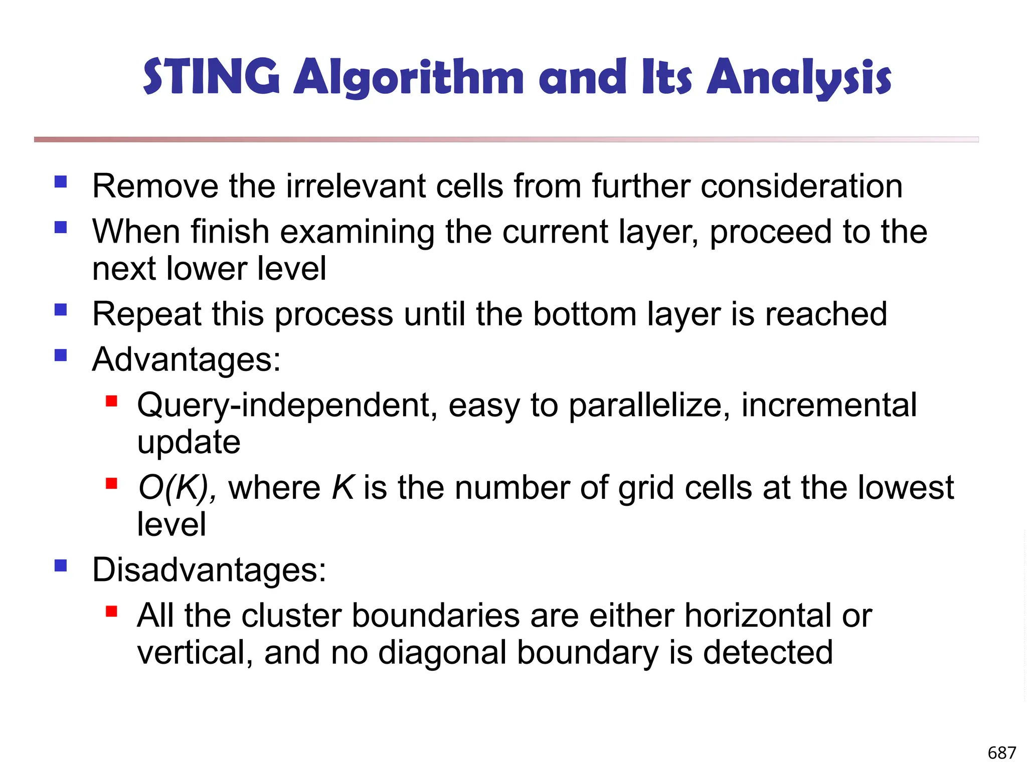 STING Algorithm and Its Analysis
 Remove the irrelevant cells from further consideration
 When finish examining the current layer, proceed to the
next lower level
 Repeat this process until the bottom layer is reached
 Advantages:
 Query-independent, easy to parallelize, incremental
update
 O(K), where K is the number of grid cells at the lowest
level
 Disadvantages:
 All the cluster boundaries are either horizontal or
vertical, and no diagonal boundary is detected
687
 