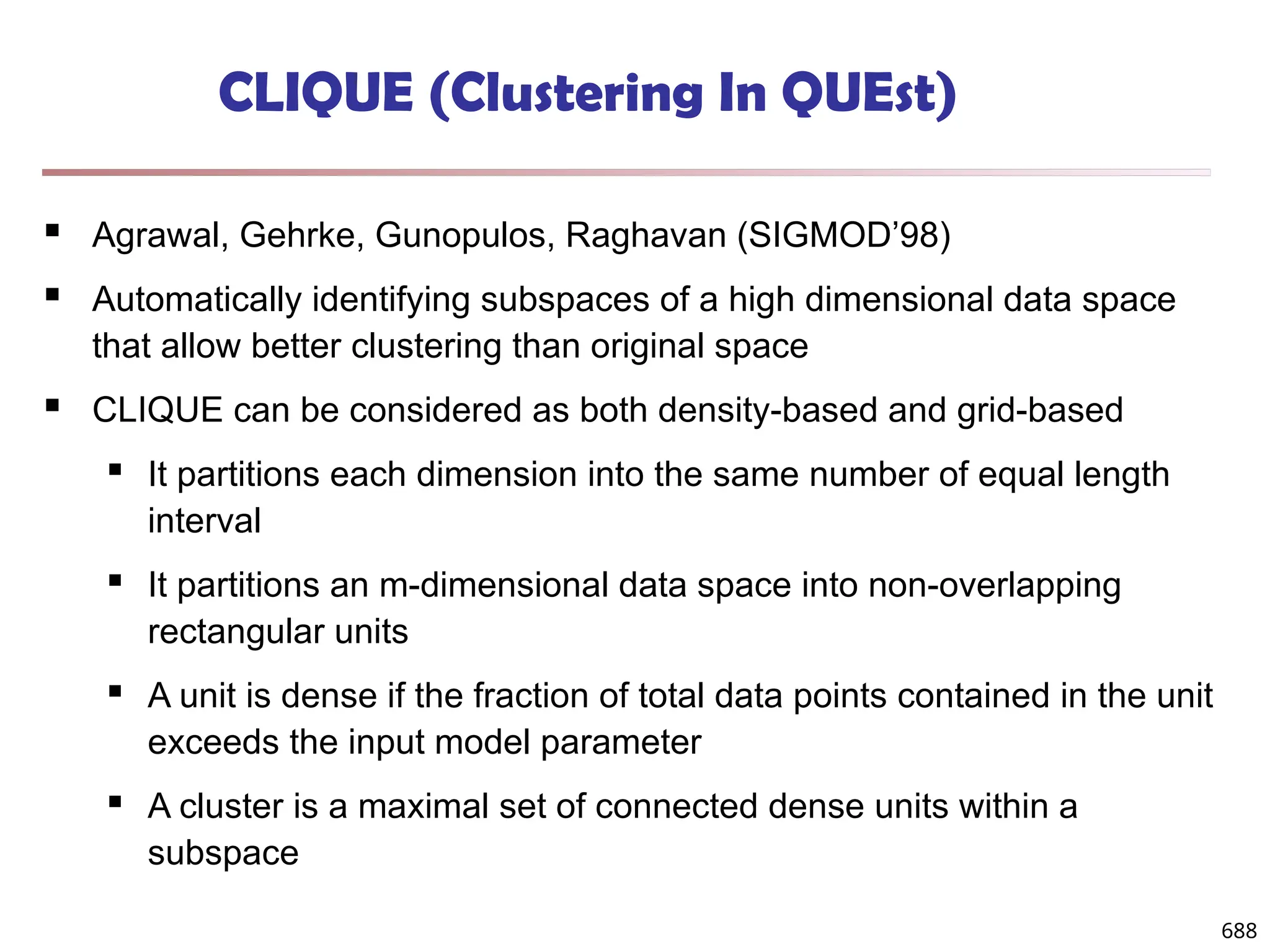 688
CLIQUE (Clustering In QUEst)
 Agrawal, Gehrke, Gunopulos, Raghavan (SIGMOD’98)
 Automatically identifying subspaces of a high dimensional data space
that allow better clustering than original space
 CLIQUE can be considered as both density-based and grid-based
 It partitions each dimension into the same number of equal length
interval
 It partitions an m-dimensional data space into non-overlapping
rectangular units
 A unit is dense if the fraction of total data points contained in the unit
exceeds the input model parameter
 A cluster is a maximal set of connected dense units within a
subspace
 