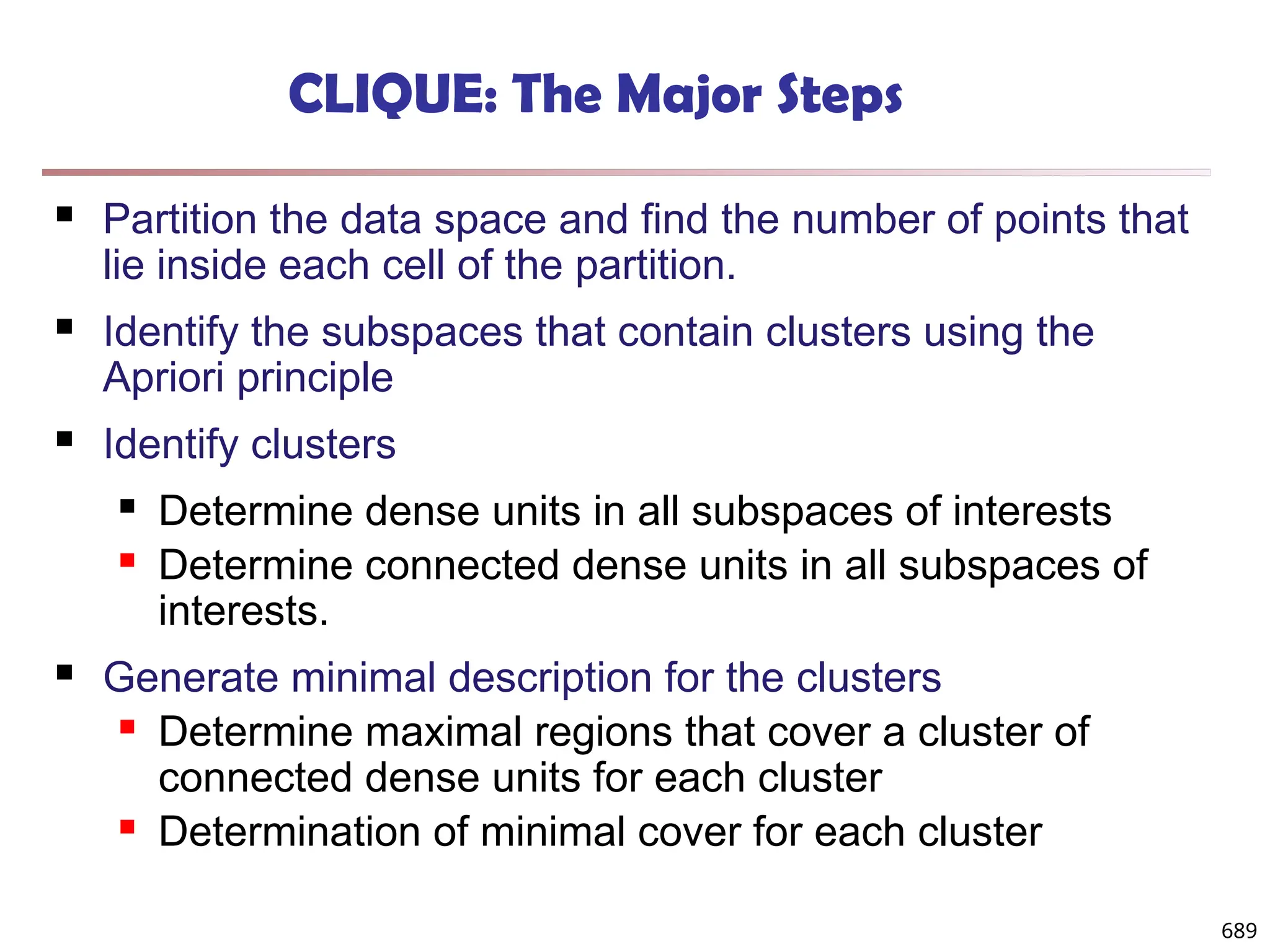 689
CLIQUE: The Major Steps
 Partition the data space and find the number of points that
lie inside each cell of the partition.
 Identify the subspaces that contain clusters using the
Apriori principle
 Identify clusters
 Determine dense units in all subspaces of interests
 Determine connected dense units in all subspaces of
interests.
 Generate minimal description for the clusters
 Determine maximal regions that cover a cluster of
connected dense units for each cluster
 Determination of minimal cover for each cluster
 