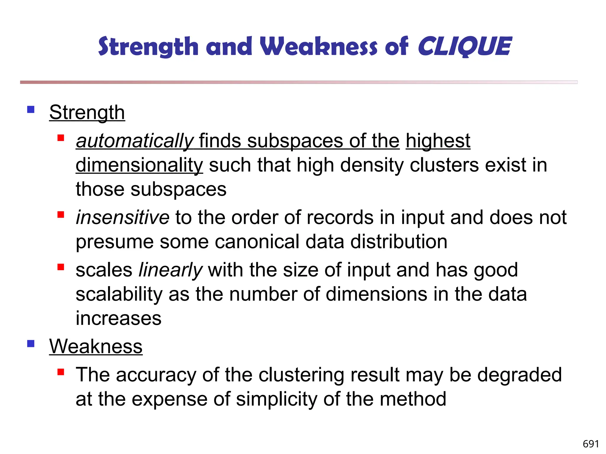 691
Strength and Weakness of CLIQUE
 Strength
 automatically finds subspaces of the highest
dimensionality such that high density clusters exist in
those subspaces
 insensitive to the order of records in input and does not
presume some canonical data distribution
 scales linearly with the size of input and has good
scalability as the number of dimensions in the data
increases
 Weakness
 The accuracy of the clustering result may be degraded
at the expense of simplicity of the method
 