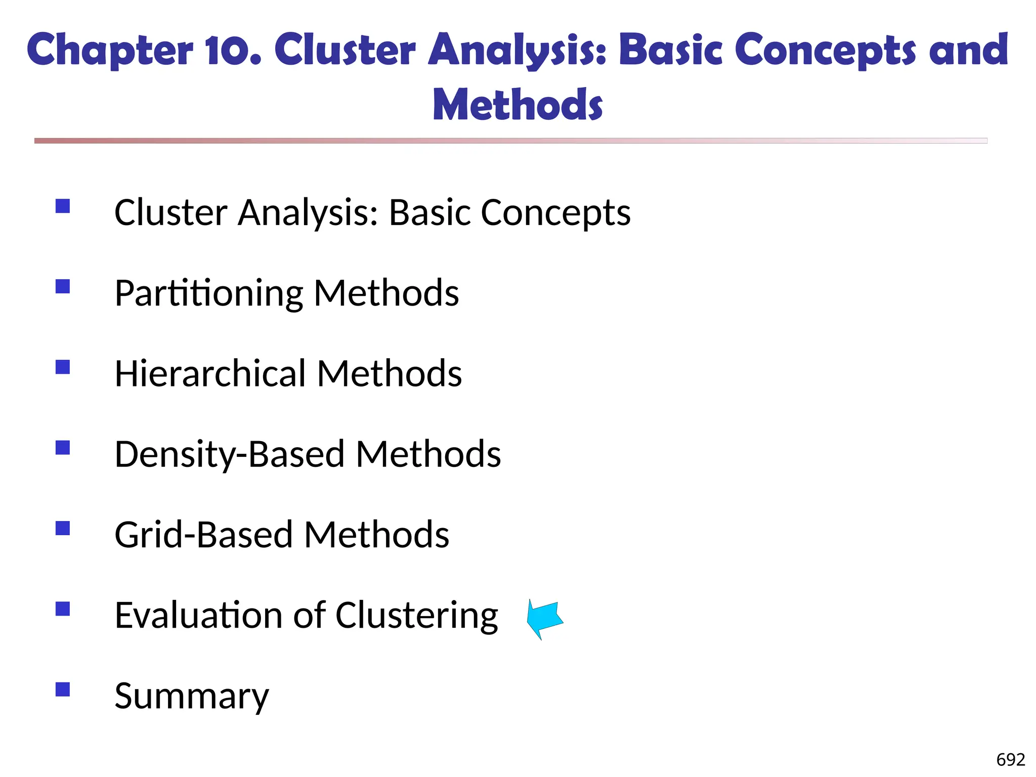 692
Chapter 10. Cluster Analysis: Basic Concepts and
Methods
 Cluster Analysis: Basic Concepts
 Partitioning Methods
 Hierarchical Methods
 Density-Based Methods
 Grid-Based Methods
 Evaluation of Clustering
 Summary
692
 