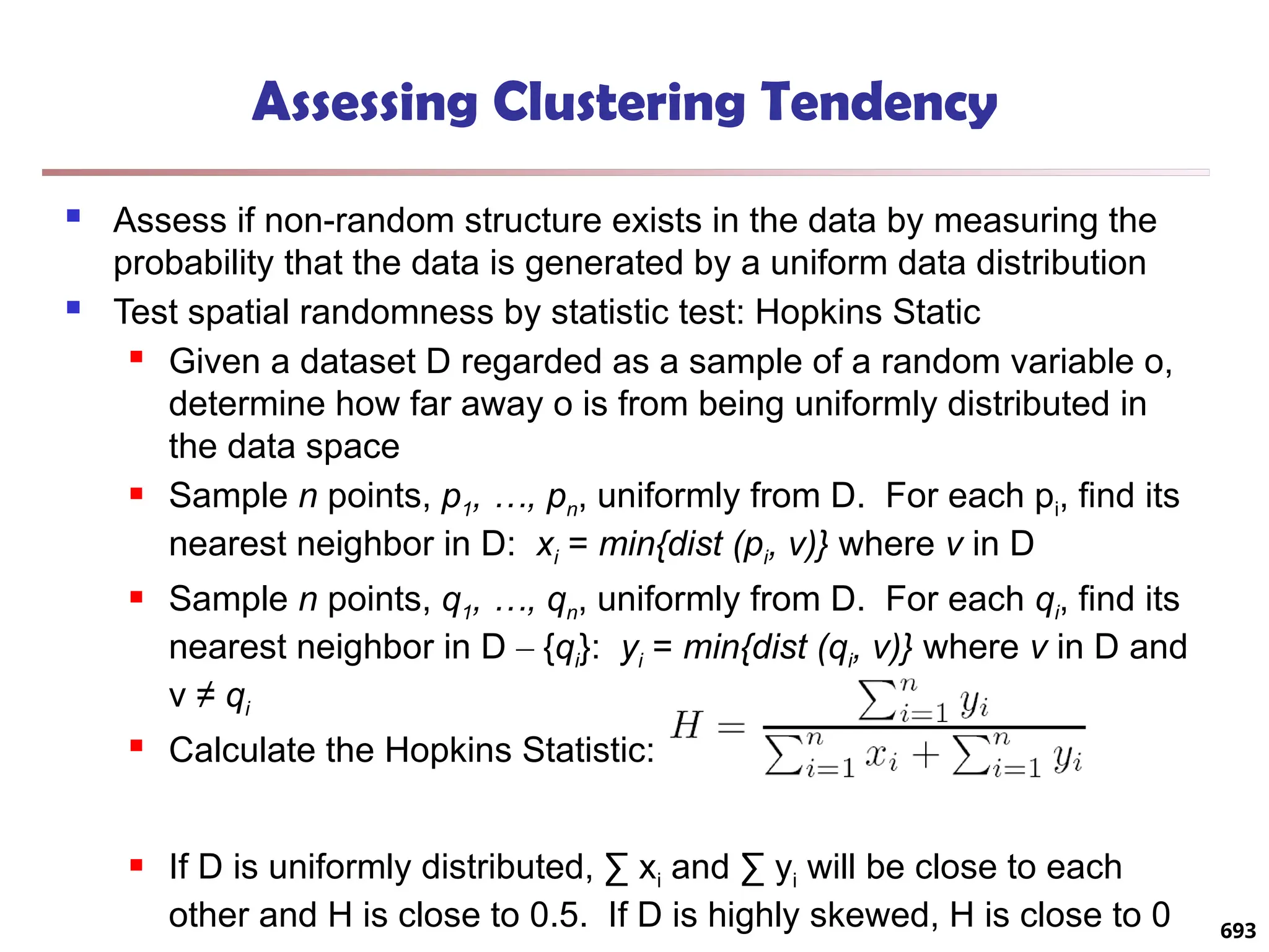 Assessing Clustering Tendency
 Assess if non-random structure exists in the data by measuring the
probability that the data is generated by a uniform data distribution
 Test spatial randomness by statistic test: Hopkins Static
 Given a dataset D regarded as a sample of a random variable o,
determine how far away o is from being uniformly distributed in
the data space
 Sample n points, p1, …, pn, uniformly from D. For each pi, find its
nearest neighbor in D: xi = min{dist (pi, v)} where v in D
 Sample n points, q1, …, qn, uniformly from D. For each qi, find its
nearest neighbor in D – {qi}: yi = min{dist (qi, v)} where v in D and
v ≠ qi
 Calculate the Hopkins Statistic:
 If D is uniformly distributed, ∑ xi and ∑ yi will be close to each
other and H is close to 0.5. If D is highly skewed, H is close to 0 693
 