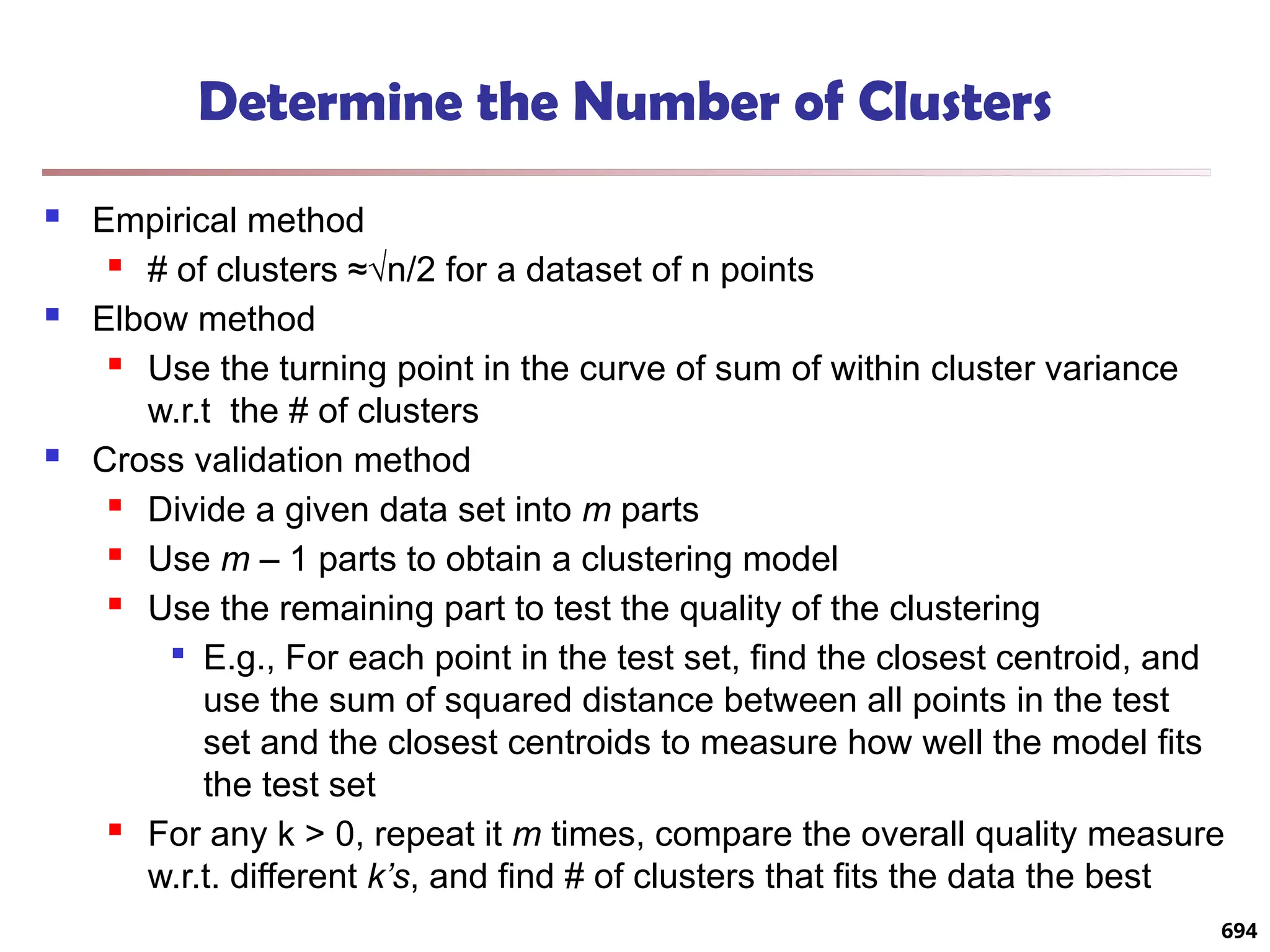Determine the Number of Clusters
 Empirical method
 # of clusters ≈√n/2 for a dataset of n points
 Elbow method
 Use the turning point in the curve of sum of within cluster variance
w.r.t the # of clusters
 Cross validation method
 Divide a given data set into m parts
 Use m – 1 parts to obtain a clustering model
 Use the remaining part to test the quality of the clustering

E.g., For each point in the test set, find the closest centroid, and
use the sum of squared distance between all points in the test
set and the closest centroids to measure how well the model fits
the test set
 For any k > 0, repeat it m times, compare the overall quality measure
w.r.t. different k’s, and find # of clusters that fits the data the best
694
 
