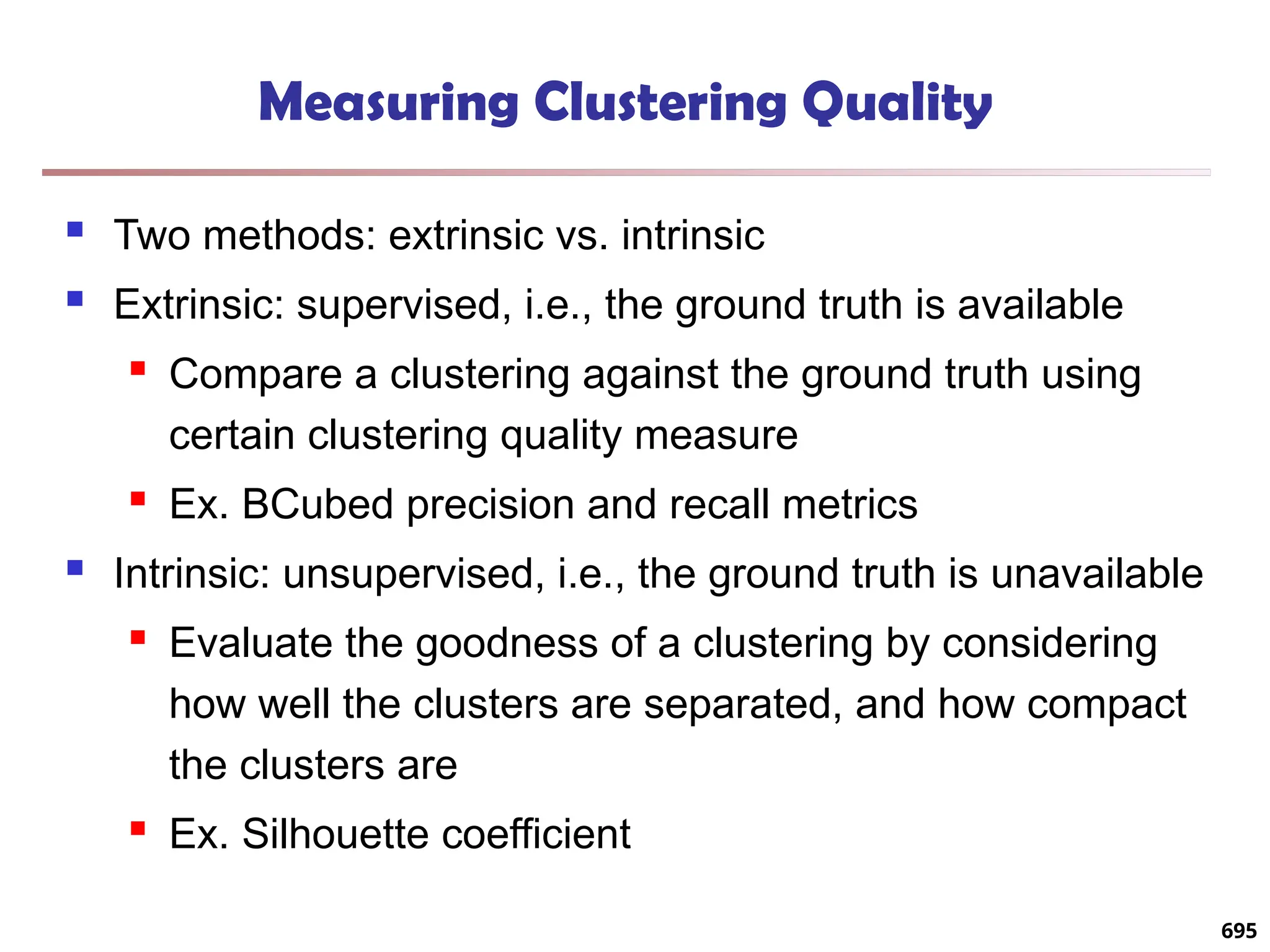 Measuring Clustering Quality
 Two methods: extrinsic vs. intrinsic
 Extrinsic: supervised, i.e., the ground truth is available
 Compare a clustering against the ground truth using
certain clustering quality measure
 Ex. BCubed precision and recall metrics
 Intrinsic: unsupervised, i.e., the ground truth is unavailable
 Evaluate the goodness of a clustering by considering
how well the clusters are separated, and how compact
the clusters are
 Ex. Silhouette coefficient
695
 
