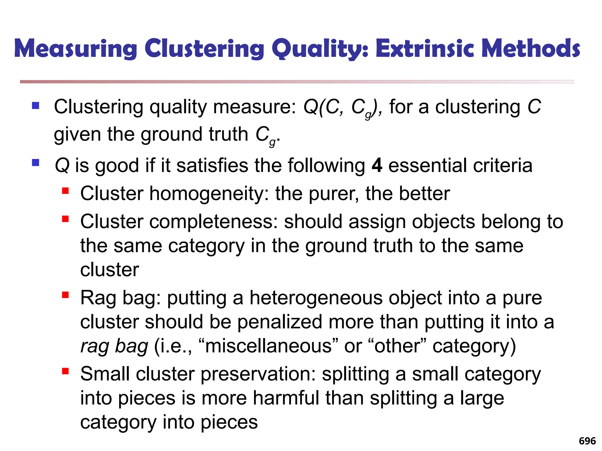 Measuring Clustering Quality: Extrinsic Methods
 Clustering quality measure: Q(C, Cg), for a clustering C
given the ground truth Cg.
 Q is good if it satisfies the following 4 essential criteria
 Cluster homogeneity: the purer, the better
 Cluster completeness: should assign objects belong to
the same category in the ground truth to the same
cluster
 Rag bag: putting a heterogeneous object into a pure
cluster should be penalized more than putting it into a
rag bag (i.e., “miscellaneous” or “other” category)
 Small cluster preservation: splitting a small category
into pieces is more harmful than splitting a large
category into pieces
696
 
