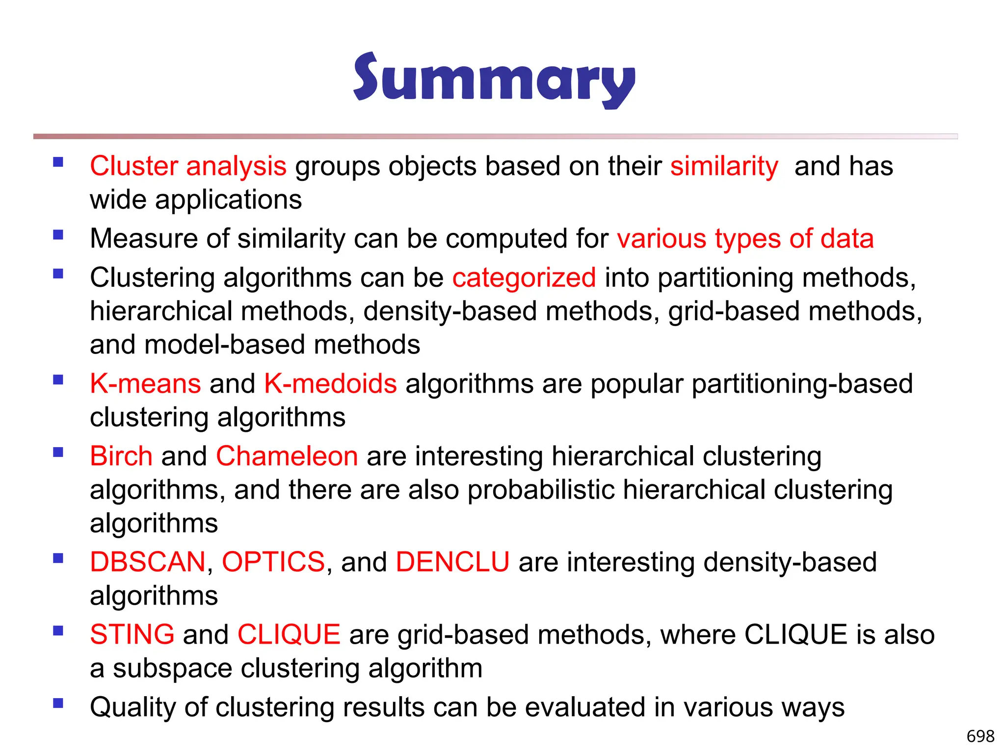 Summary
 Cluster analysis groups objects based on their similarity and has
wide applications
 Measure of similarity can be computed for various types of data
 Clustering algorithms can be categorized into partitioning methods,
hierarchical methods, density-based methods, grid-based methods,
and model-based methods
 K-means and K-medoids algorithms are popular partitioning-based
clustering algorithms
 Birch and Chameleon are interesting hierarchical clustering
algorithms, and there are also probabilistic hierarchical clustering
algorithms
 DBSCAN, OPTICS, and DENCLU are interesting density-based
algorithms
 STING and CLIQUE are grid-based methods, where CLIQUE is also
a subspace clustering algorithm
 Quality of clustering results can be evaluated in various ways
698
 