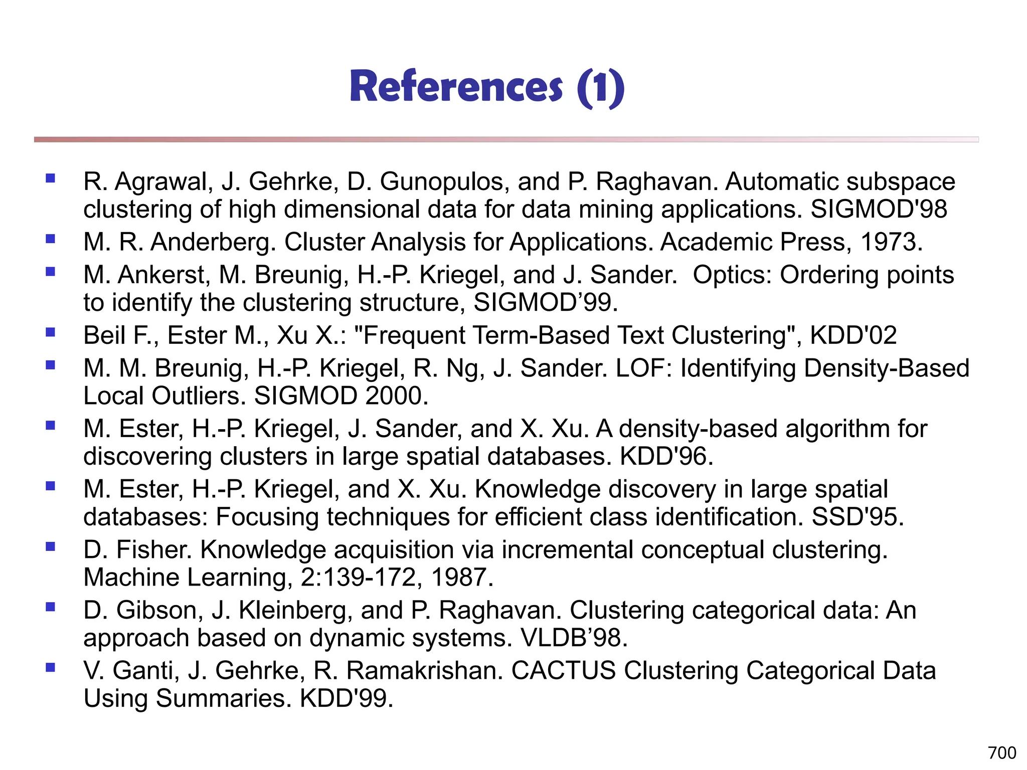 References (1)
 R. Agrawal, J. Gehrke, D. Gunopulos, and P. Raghavan. Automatic subspace
clustering of high dimensional data for data mining applications. SIGMOD'98
 M. R. Anderberg. Cluster Analysis for Applications. Academic Press, 1973.
 M. Ankerst, M. Breunig, H.-P. Kriegel, and J. Sander. Optics: Ordering points
to identify the clustering structure, SIGMOD’99.
 Beil F., Ester M., Xu X.: "Frequent Term-Based Text Clustering", KDD'02
 M. M. Breunig, H.-P. Kriegel, R. Ng, J. Sander. LOF: Identifying Density-Based
Local Outliers. SIGMOD 2000.
 M. Ester, H.-P. Kriegel, J. Sander, and X. Xu. A density-based algorithm for
discovering clusters in large spatial databases. KDD'96.
 M. Ester, H.-P. Kriegel, and X. Xu. Knowledge discovery in large spatial
databases: Focusing techniques for efficient class identification. SSD'95.
 D. Fisher. Knowledge acquisition via incremental conceptual clustering.
Machine Learning, 2:139-172, 1987.
 D. Gibson, J. Kleinberg, and P. Raghavan. Clustering categorical data: An
approach based on dynamic systems. VLDB’98.
 V. Ganti, J. Gehrke, R. Ramakrishan. CACTUS Clustering Categorical Data
Using Summaries. KDD'99.
700
 