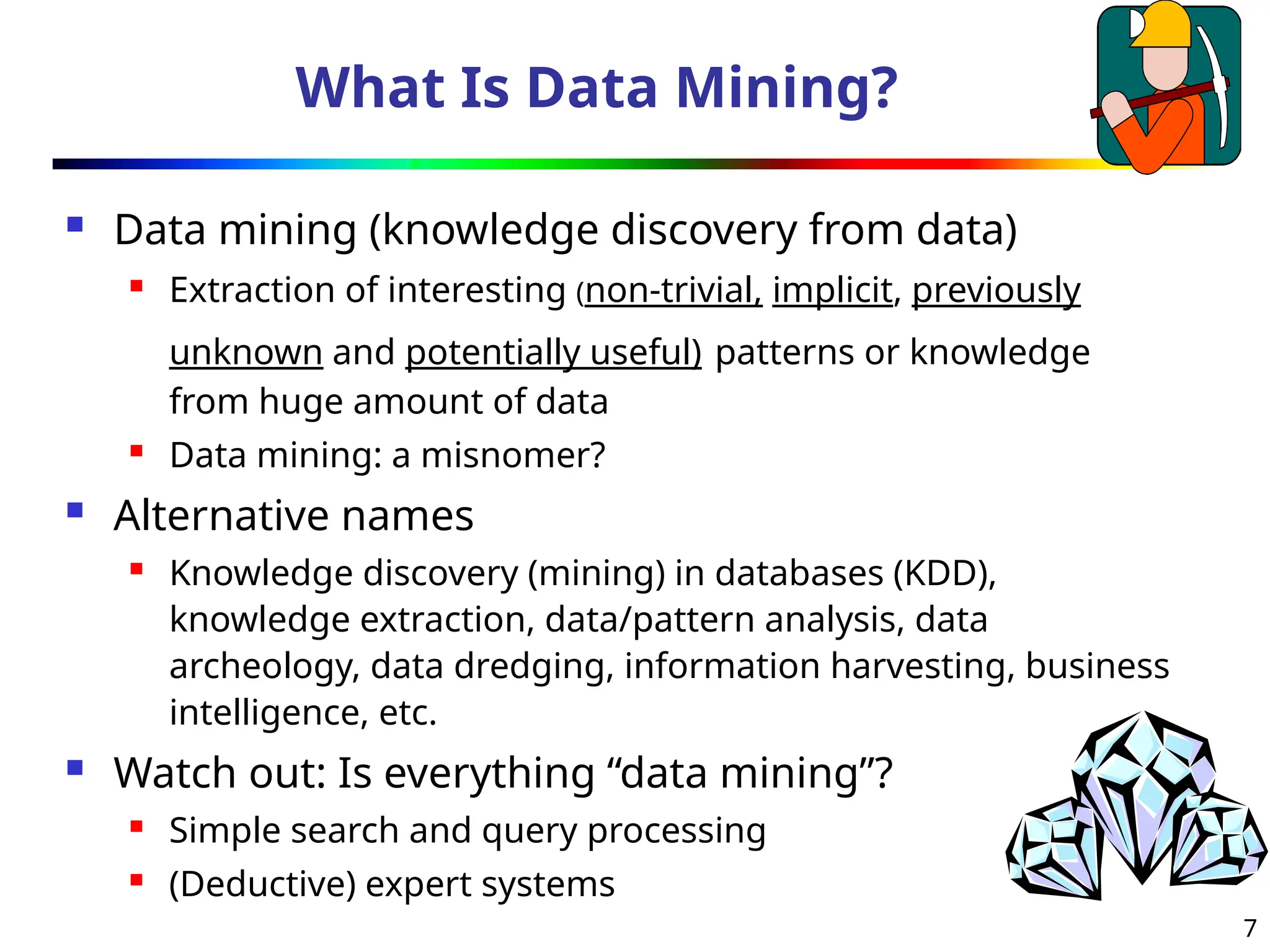 7
What Is Data Mining?
 Data mining (knowledge discovery from data)
 Extraction of interesting (non-trivial, implicit, previously
unknown and potentially useful) patterns or knowledge
from huge amount of data
 Data mining: a misnomer?
 Alternative names
 Knowledge discovery (mining) in databases (KDD),
knowledge extraction, data/pattern analysis, data
archeology, data dredging, information harvesting, business
intelligence, etc.
 Watch out: Is everything “data mining”?
 Simple search and query processing
 (Deductive) expert systems
 