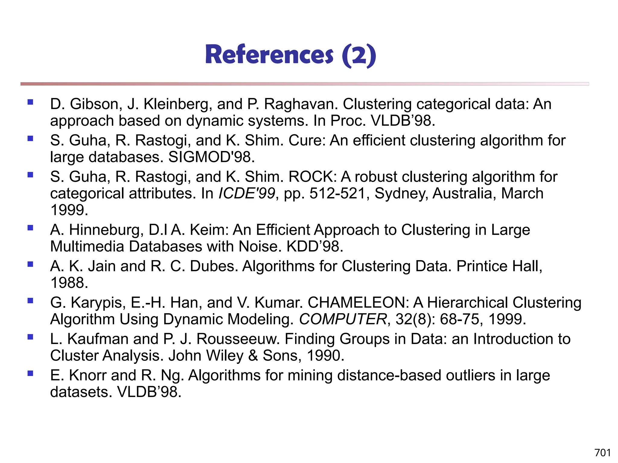 References (2)
 D. Gibson, J. Kleinberg, and P. Raghavan. Clustering categorical data: An
approach based on dynamic systems. In Proc. VLDB’98.
 S. Guha, R. Rastogi, and K. Shim. Cure: An efficient clustering algorithm for
large databases. SIGMOD'98.
 S. Guha, R. Rastogi, and K. Shim. ROCK: A robust clustering algorithm for
categorical attributes. In ICDE'99, pp. 512-521, Sydney, Australia, March
1999.
 A. Hinneburg, D.l A. Keim: An Efficient Approach to Clustering in Large
Multimedia Databases with Noise. KDD’98.
 A. K. Jain and R. C. Dubes. Algorithms for Clustering Data. Printice Hall,
1988.
 G. Karypis, E.-H. Han, and V. Kumar. CHAMELEON: A Hierarchical Clustering
Algorithm Using Dynamic Modeling. COMPUTER, 32(8): 68-75, 1999.
 L. Kaufman and P. J. Rousseeuw. Finding Groups in Data: an Introduction to
Cluster Analysis. John Wiley & Sons, 1990.
 E. Knorr and R. Ng. Algorithms for mining distance-based outliers in large
datasets. VLDB’98.
701
 