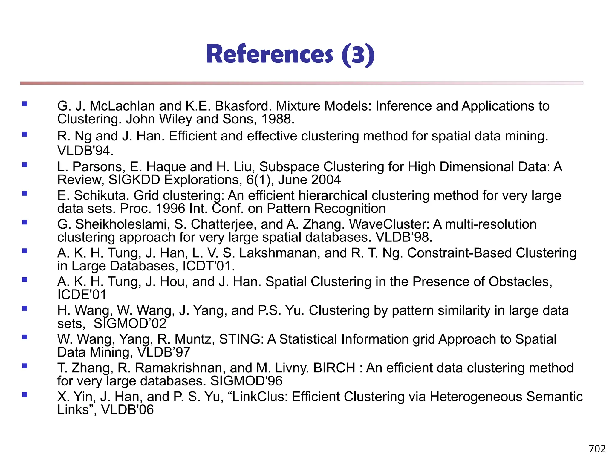 References (3)
 G. J. McLachlan and K.E. Bkasford. Mixture Models: Inference and Applications to
Clustering. John Wiley and Sons, 1988.
 R. Ng and J. Han. Efficient and effective clustering method for spatial data mining.
VLDB'94.
 L. Parsons, E. Haque and H. Liu, Subspace Clustering for High Dimensional Data: A
Review, SIGKDD Explorations, 6(1), June 2004
 E. Schikuta. Grid clustering: An efficient hierarchical clustering method for very large
data sets. Proc. 1996 Int. Conf. on Pattern Recognition
 G. Sheikholeslami, S. Chatterjee, and A. Zhang. WaveCluster: A multi-resolution
clustering approach for very large spatial databases. VLDB’98.
 A. K. H. Tung, J. Han, L. V. S. Lakshmanan, and R. T. Ng. Constraint-Based Clustering
in Large Databases, ICDT'01.
 A. K. H. Tung, J. Hou, and J. Han. Spatial Clustering in the Presence of Obstacles,
ICDE'01
 H. Wang, W. Wang, J. Yang, and P.S. Yu. Clustering by pattern similarity in large data
sets, SIGMOD’02
 W. Wang, Yang, R. Muntz, STING: A Statistical Information grid Approach to Spatial
Data Mining, VLDB’97
 T. Zhang, R. Ramakrishnan, and M. Livny. BIRCH : An efficient data clustering method
for very large databases. SIGMOD'96
 X. Yin, J. Han, and P. S. Yu, “LinkClus: Efficient Clustering via Heterogeneous Semantic
Links”, VLDB'06
702
 