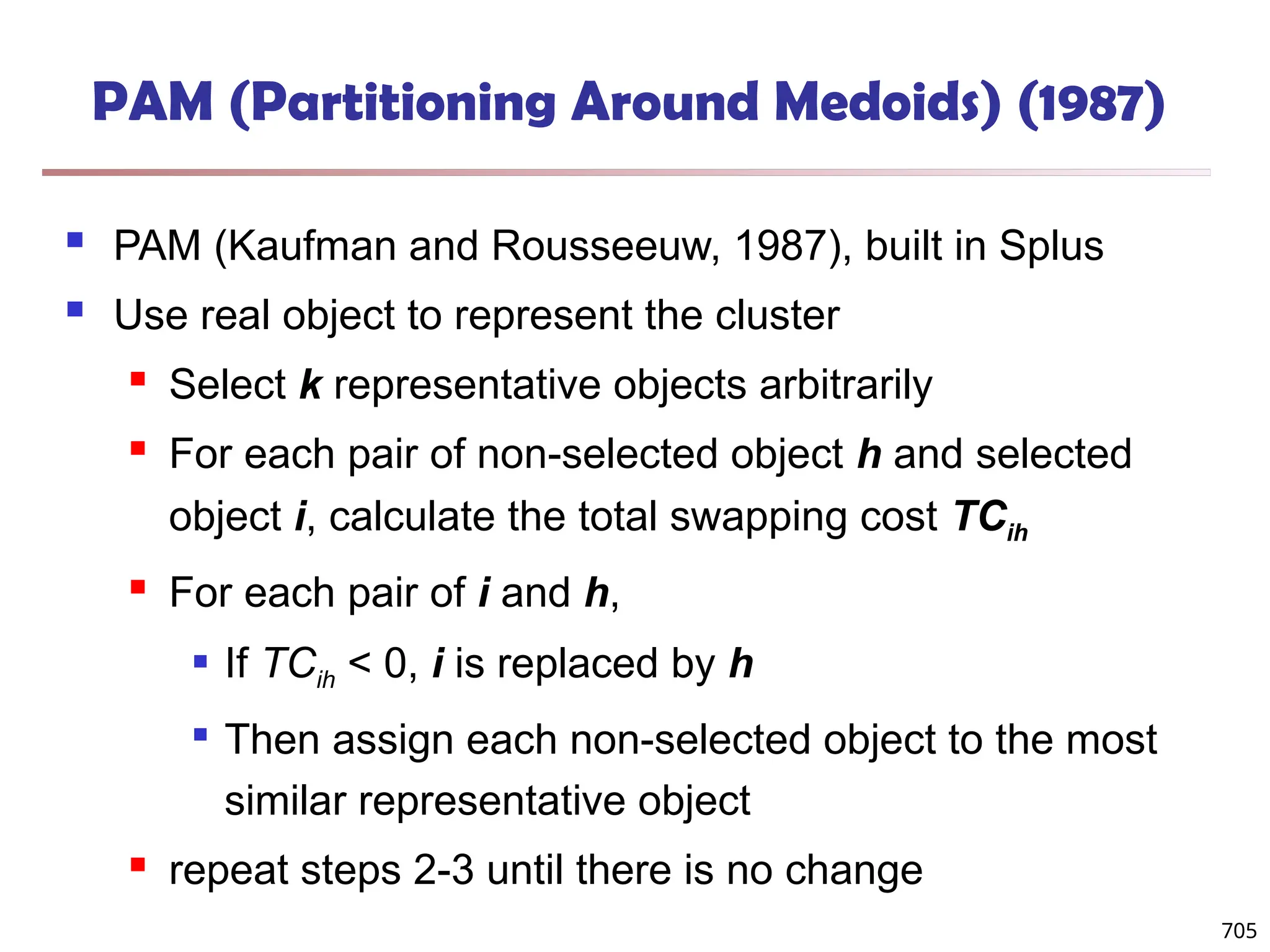 705
PAM (Partitioning Around Medoids) (1987)
 PAM (Kaufman and Rousseeuw, 1987), built in Splus
 Use real object to represent the cluster
 Select k representative objects arbitrarily
 For each pair of non-selected object h and selected
object i, calculate the total swapping cost TCih
 For each pair of i and h,
 If TCih < 0, i is replaced by h

Then assign each non-selected object to the most
similar representative object
 repeat steps 2-3 until there is no change
 