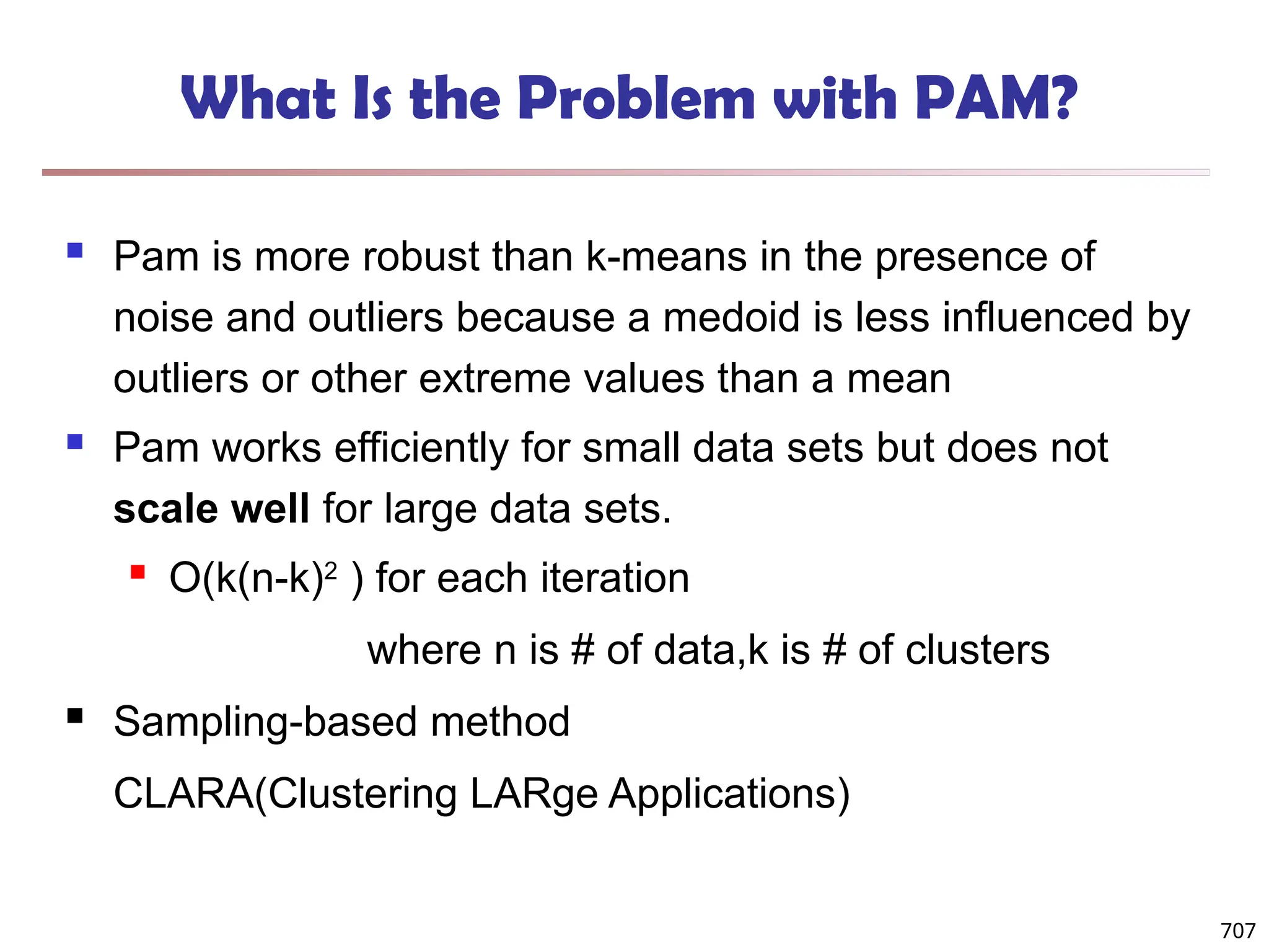 707
What Is the Problem with PAM?
 Pam is more robust than k-means in the presence of
noise and outliers because a medoid is less influenced by
outliers or other extreme values than a mean
 Pam works efficiently for small data sets but does not
scale well for large data sets.
 O(k(n-k)2
) for each iteration
where n is # of data,k is # of clusters
 Sampling-based method
CLARA(Clustering LARge Applications)
 