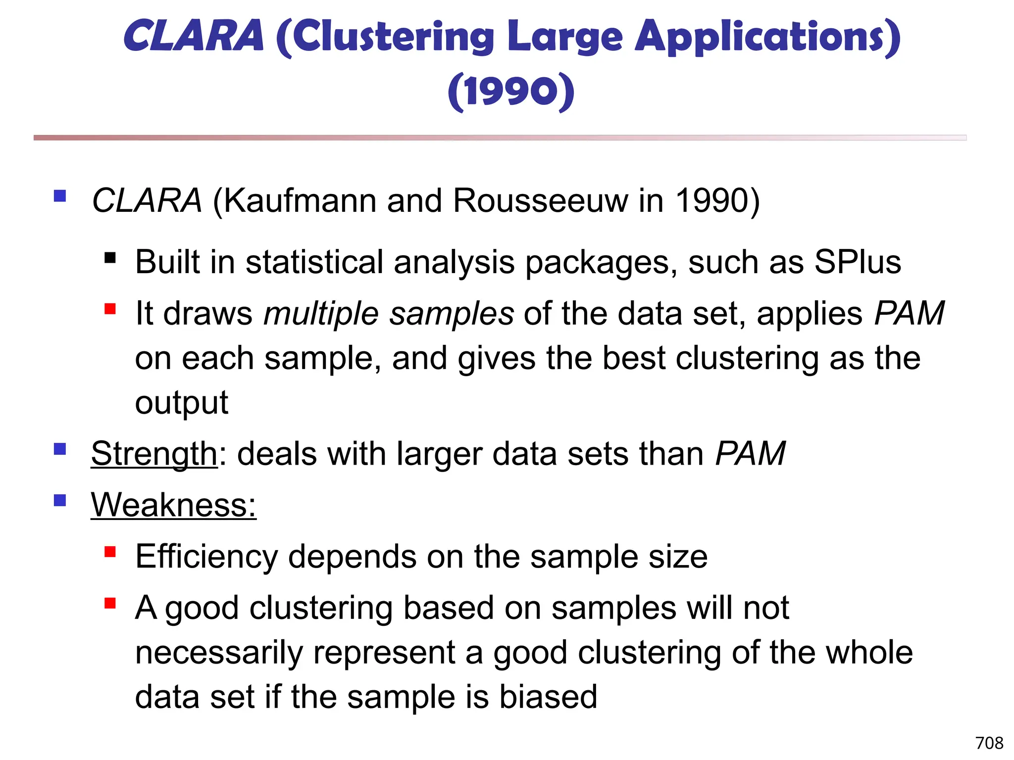 708
CLARA (Clustering Large Applications)
(1990)
 CLARA (Kaufmann and Rousseeuw in 1990)
 Built in statistical analysis packages, such as SPlus
 It draws multiple samples of the data set, applies PAM
on each sample, and gives the best clustering as the
output
 Strength: deals with larger data sets than PAM
 Weakness:
 Efficiency depends on the sample size
 A good clustering based on samples will not
necessarily represent a good clustering of the whole
data set if the sample is biased
 