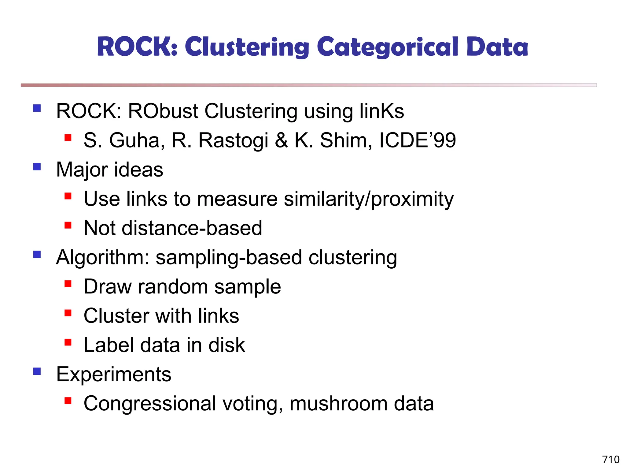 710
ROCK: Clustering Categorical Data
 ROCK: RObust Clustering using linKs
 S. Guha, R. Rastogi & K. Shim, ICDE’99
 Major ideas
 Use links to measure similarity/proximity
 Not distance-based
 Algorithm: sampling-based clustering
 Draw random sample
 Cluster with links
 Label data in disk
 Experiments
 Congressional voting, mushroom data
 