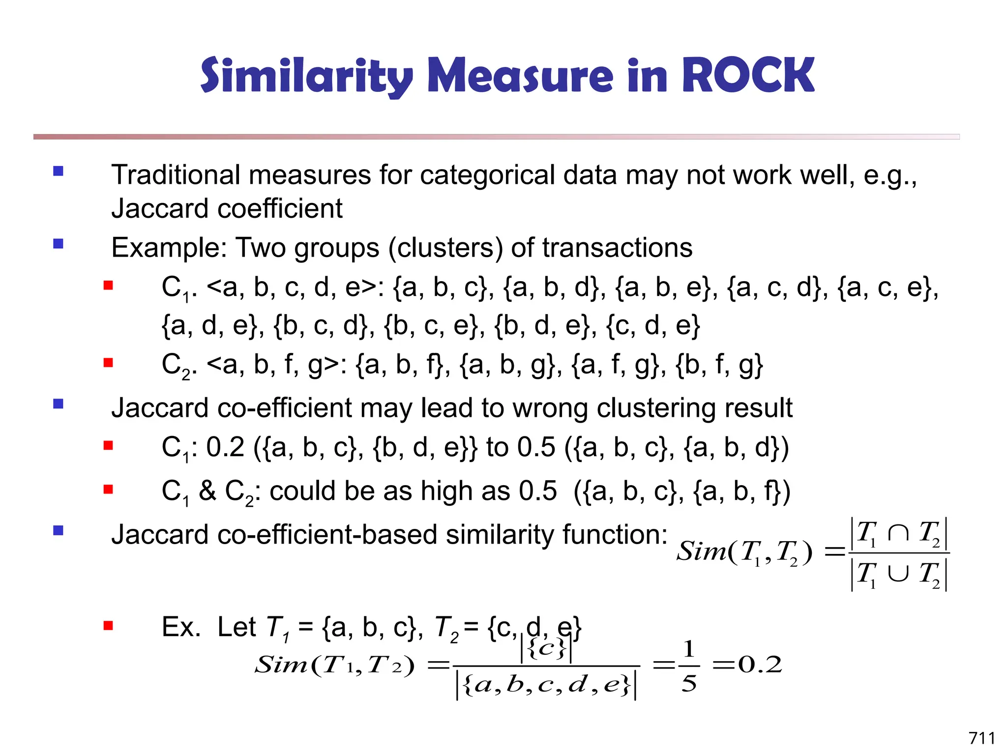 711
Similarity Measure in ROCK
 Traditional measures for categorical data may not work well, e.g.,
Jaccard coefficient
 Example: Two groups (clusters) of transactions
 C1. <a, b, c, d, e>: {a, b, c}, {a, b, d}, {a, b, e}, {a, c, d}, {a, c, e},
{a, d, e}, {b, c, d}, {b, c, e}, {b, d, e}, {c, d, e}
 C2. <a, b, f, g>: {a, b, f}, {a, b, g}, {a, f, g}, {b, f, g}
 Jaccard co-efficient may lead to wrong clustering result
 C1: 0.2 ({a, b, c}, {b, d, e}} to 0.5 ({a, b, c}, {a, b, d})
 C1 & C2: could be as high as 0.5 ({a, b, c}, {a, b, f})
 Jaccard co-efficient-based similarity function:
 Ex. Let T1 = {a, b, c}, T2 = {c, d, e}
Sim T T
T T
T T
( , )
1 2
1 2
1 2



2
.
0
5
1
}
,
,
,
,
{
}
{
)
,
( 2
1 


e
d
c
b
a
c
T
T
Sim
 