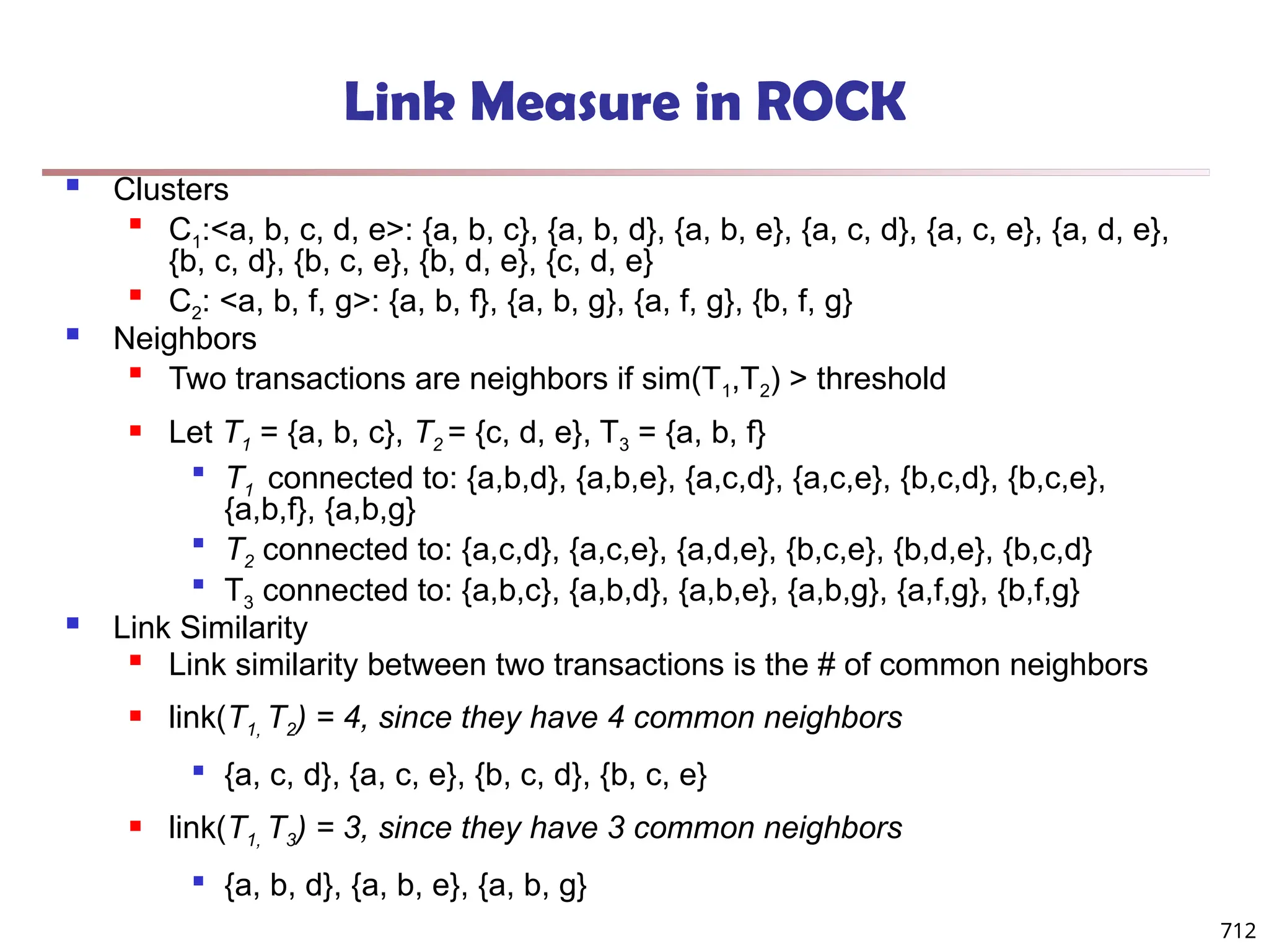 712
Link Measure in ROCK
 Clusters

C1:<a, b, c, d, e>: {a, b, c}, {a, b, d}, {a, b, e}, {a, c, d}, {a, c, e}, {a, d, e},
{b, c, d}, {b, c, e}, {b, d, e}, {c, d, e}

C2: <a, b, f, g>: {a, b, f}, {a, b, g}, {a, f, g}, {b, f, g}
 Neighbors

Two transactions are neighbors if sim(T1,T2) > threshold
 Let T1 = {a, b, c}, T2 = {c, d, e}, T3 = {a, b, f}

T1 connected to: {a,b,d}, {a,b,e}, {a,c,d}, {a,c,e}, {b,c,d}, {b,c,e},
{a,b,f}, {a,b,g}

T2 connected to: {a,c,d}, {a,c,e}, {a,d,e}, {b,c,e}, {b,d,e}, {b,c,d}

T3 connected to: {a,b,c}, {a,b,d}, {a,b,e}, {a,b,g}, {a,f,g}, {b,f,g}
 Link Similarity

Link similarity between two transactions is the # of common neighbors
 link(T1, T2) = 4, since they have 4 common neighbors

{a, c, d}, {a, c, e}, {b, c, d}, {b, c, e}
 link(T1, T3) = 3, since they have 3 common neighbors

{a, b, d}, {a, b, e}, {a, b, g}
 