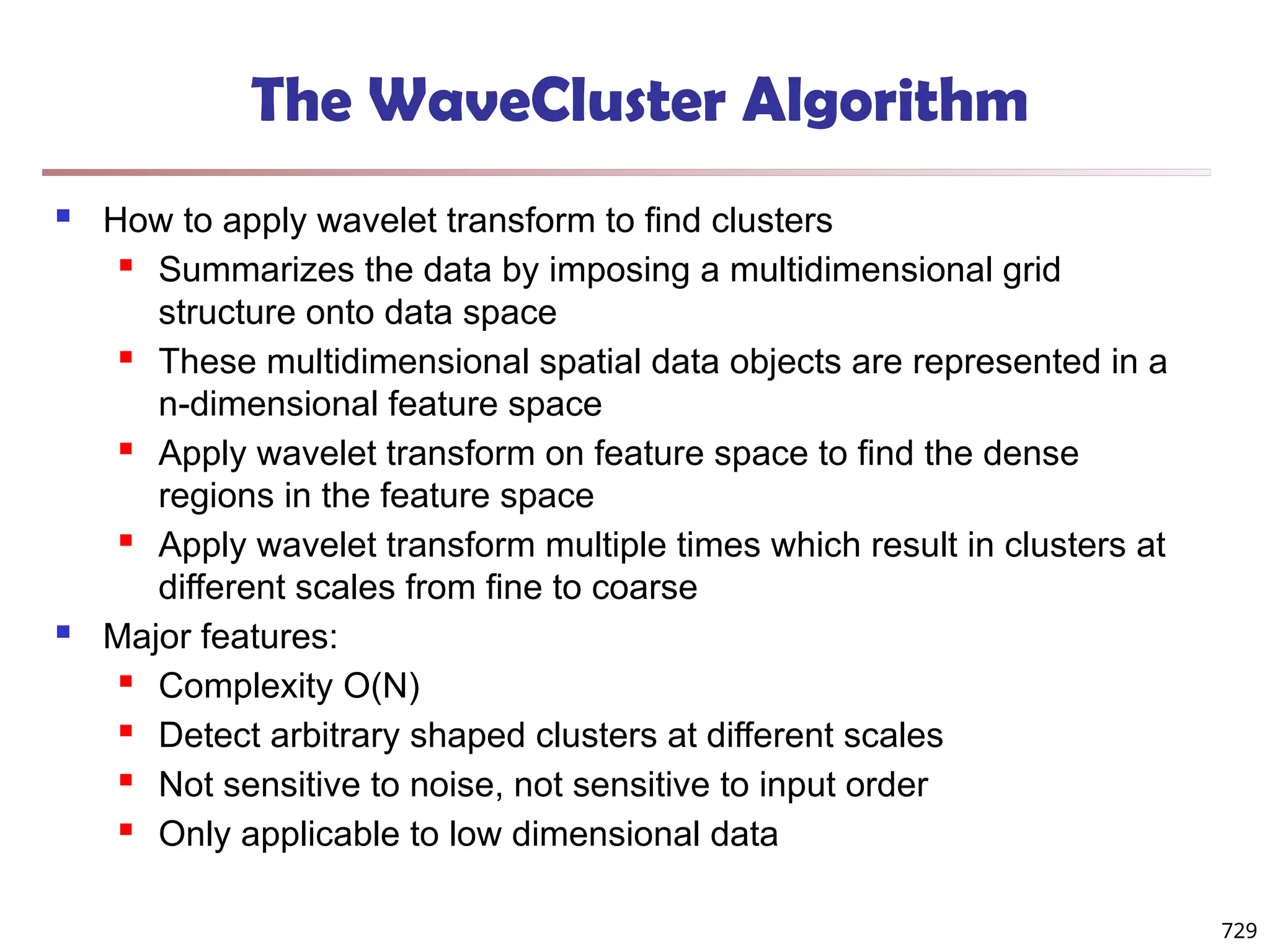 The WaveCluster Algorithm
 How to apply wavelet transform to find clusters
 Summarizes the data by imposing a multidimensional grid
structure onto data space
 These multidimensional spatial data objects are represented in a
n-dimensional feature space
 Apply wavelet transform on feature space to find the dense
regions in the feature space
 Apply wavelet transform multiple times which result in clusters at
different scales from fine to coarse
 Major features:
 Complexity O(N)
 Detect arbitrary shaped clusters at different scales
 Not sensitive to noise, not sensitive to input order
 Only applicable to low dimensional data
729
 