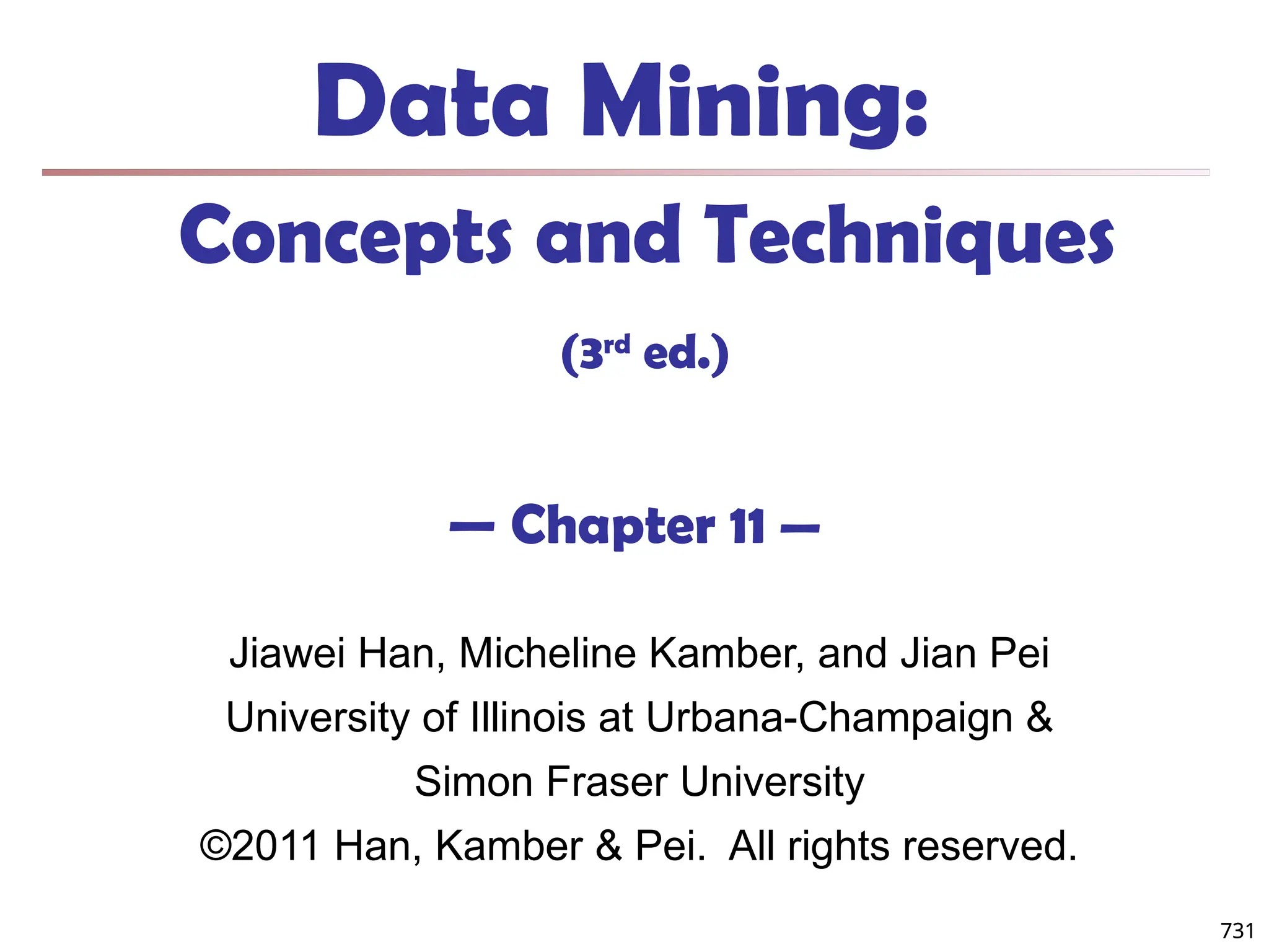 731
Data Mining:
Concepts and Techniques
(3rd
ed.)
— Chapter 11 —
Jiawei Han, Micheline Kamber, and Jian Pei
University of Illinois at Urbana-Champaign &
Simon Fraser University
©2011 Han, Kamber & Pei. All rights reserved.
731
 