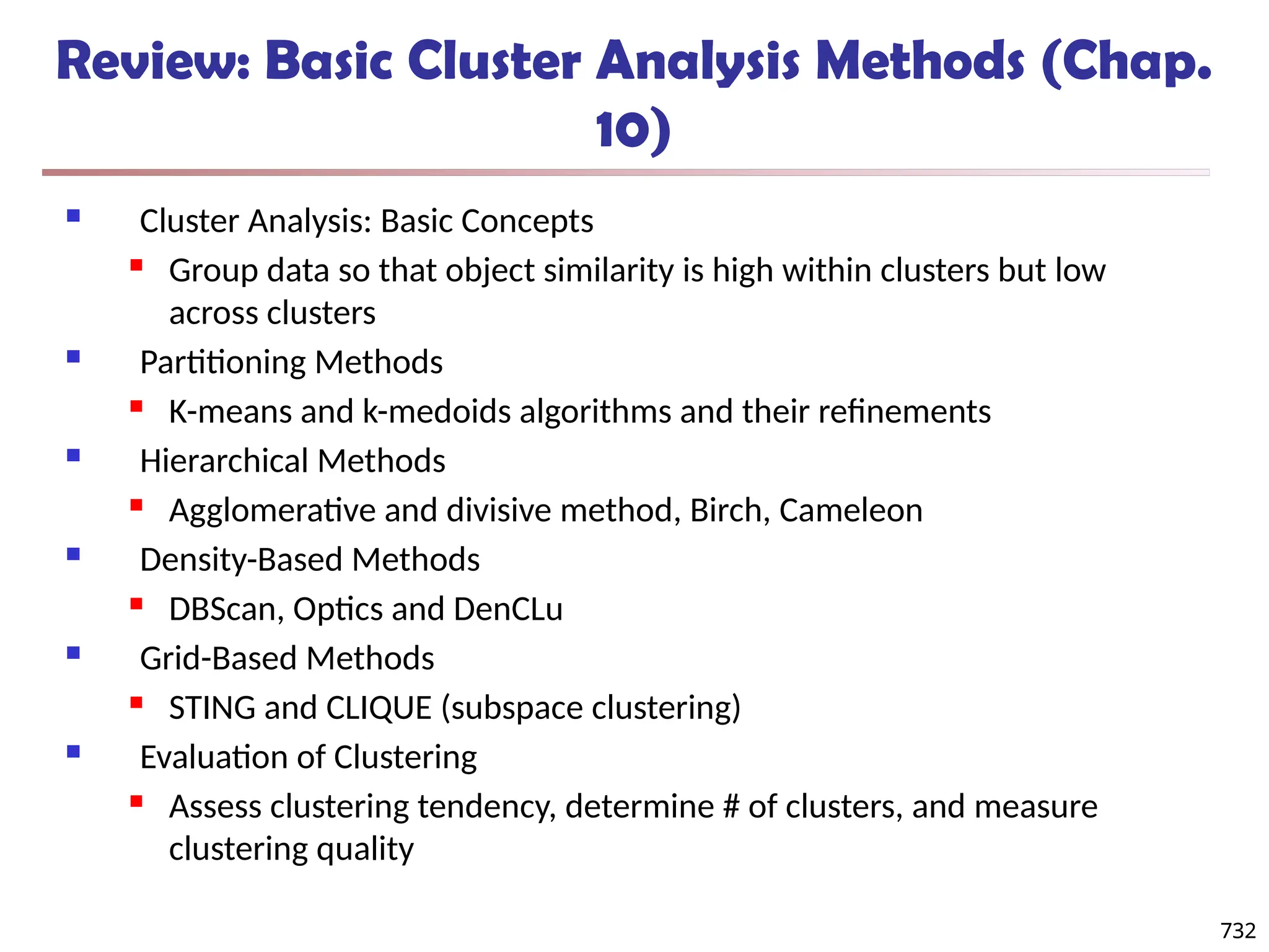 732
Review: Basic Cluster Analysis Methods (Chap.
10)
 Cluster Analysis: Basic Concepts
 Group data so that object similarity is high within clusters but low
across clusters
 Partitioning Methods
 K-means and k-medoids algorithms and their refinements
 Hierarchical Methods
 Agglomerative and divisive method, Birch, Cameleon
 Density-Based Methods
 DBScan, Optics and DenCLu
 Grid-Based Methods
 STING and CLIQUE (subspace clustering)
 Evaluation of Clustering
 Assess clustering tendency, determine # of clusters, and measure
clustering quality
732
 