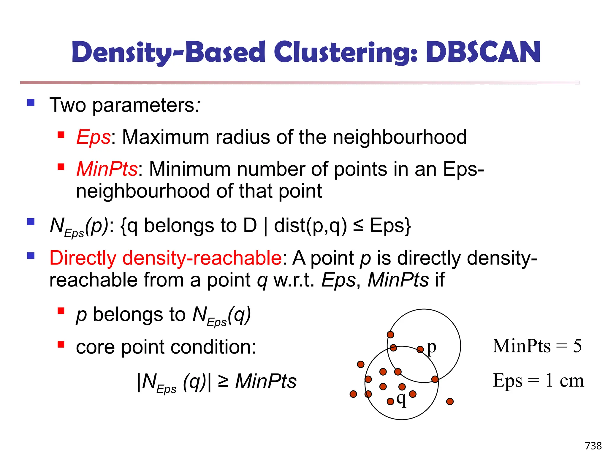 Density-Based Clustering: DBSCAN
 Two parameters:
 Eps: Maximum radius of the neighbourhood
 MinPts: Minimum number of points in an Eps-
neighbourhood of that point
 NEps(p): {q belongs to D | dist(p,q) ≤ Eps}
 Directly density-reachable: A point p is directly density-
reachable from a point q w.r.t. Eps, MinPts if

p belongs to NEps(q)
 core point condition:
|NEps (q)| ≥ MinPts
MinPts = 5
Eps = 1 cm
p
q
738
 