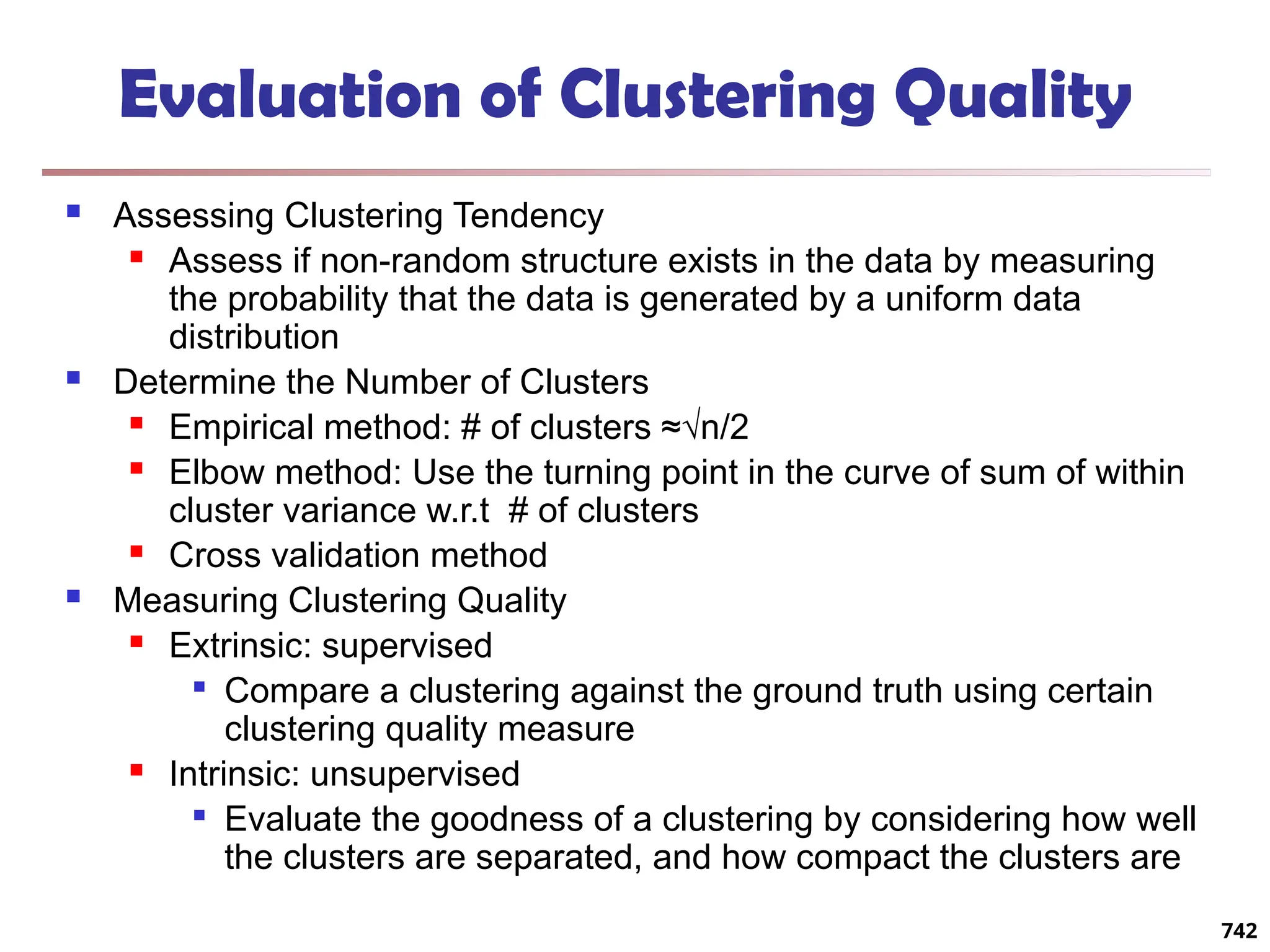 Evaluation of Clustering Quality
 Assessing Clustering Tendency
 Assess if non-random structure exists in the data by measuring
the probability that the data is generated by a uniform data
distribution
 Determine the Number of Clusters
 Empirical method: # of clusters ≈√n/2
 Elbow method: Use the turning point in the curve of sum of within
cluster variance w.r.t # of clusters
 Cross validation method
 Measuring Clustering Quality
 Extrinsic: supervised

Compare a clustering against the ground truth using certain
clustering quality measure
 Intrinsic: unsupervised

Evaluate the goodness of a clustering by considering how well
the clusters are separated, and how compact the clusters are
742
 