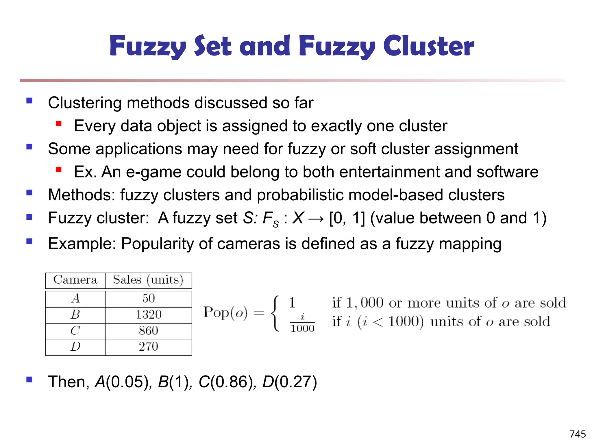 Fuzzy Set and Fuzzy Cluster
 Clustering methods discussed so far
 Every data object is assigned to exactly one cluster
 Some applications may need for fuzzy or soft cluster assignment
 Ex. An e-game could belong to both entertainment and software
 Methods: fuzzy clusters and probabilistic model-based clusters
 Fuzzy cluster: A fuzzy set S: FS : X → [0, 1] (value between 0 and 1)
 Example: Popularity of cameras is defined as a fuzzy mapping
 Then, A(0.05), B(1), C(0.86), D(0.27)
745
 