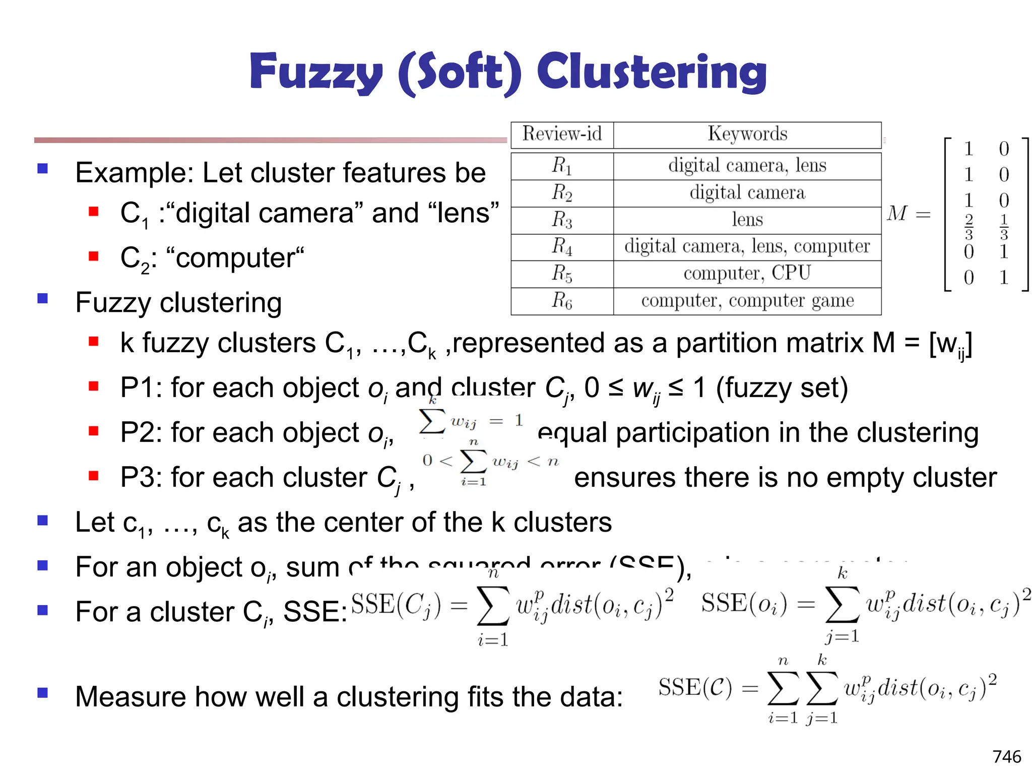Fuzzy (Soft) Clustering
 Example: Let cluster features be
 C1 :“digital camera” and “lens”
 C2: “computer“
 Fuzzy clustering
 k fuzzy clusters C1, …,Ck ,represented as a partition matrix M = [wij]
 P1: for each object oi and cluster Cj, 0 ≤ wij ≤ 1 (fuzzy set)
 P2: for each object oi, , equal participation in the clustering
 P3: for each cluster Cj , ensures there is no empty cluster
 Let c1, …, ck as the center of the k clusters
 For an object oi, sum of the squared error (SSE), p is a parameter:
 For a cluster Ci, SSE:
 Measure how well a clustering fits the data:
746
 