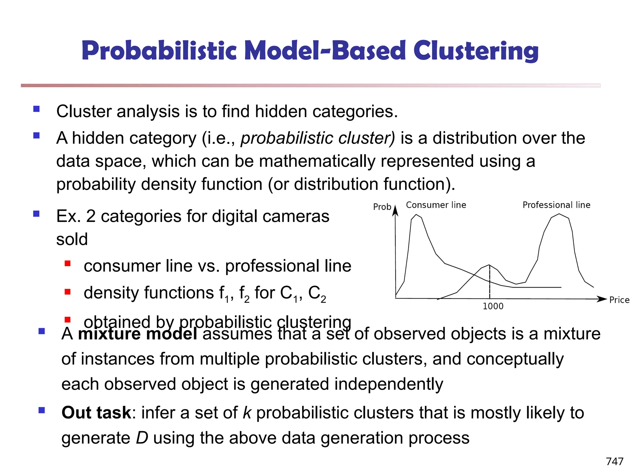 Probabilistic Model-Based Clustering
 Cluster analysis is to find hidden categories.
 A hidden category (i.e., probabilistic cluster) is a distribution over the
data space, which can be mathematically represented using a
probability density function (or distribution function).
 Ex. 2 categories for digital cameras
sold
 consumer line vs. professional line
 density functions f1, f2 for C1, C2
 obtained by probabilistic clustering
 A mixture model assumes that a set of observed objects is a mixture
of instances from multiple probabilistic clusters, and conceptually
each observed object is generated independently
 Out task: infer a set of k probabilistic clusters that is mostly likely to
generate D using the above data generation process
747
 