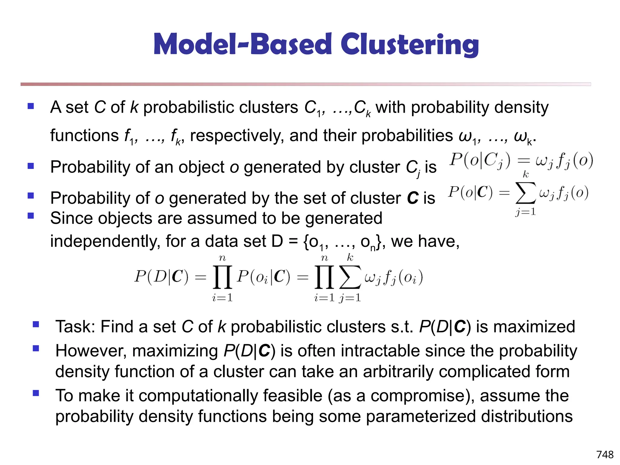 748
Model-Based Clustering
 A set C of k probabilistic clusters C1, …,Ck with probability density
functions f1, …, fk, respectively, and their probabilities ω1, …, ωk.
 Probability of an object o generated by cluster Cj is
 Probability of o generated by the set of cluster C is
 Since objects are assumed to be generated
independently, for a data set D = {o1, …, on}, we have,
 Task: Find a set C of k probabilistic clusters s.t. P(D|C) is maximized
 However, maximizing P(D|C) is often intractable since the probability
density function of a cluster can take an arbitrarily complicated form
 To make it computationally feasible (as a compromise), assume the
probability density functions being some parameterized distributions
 